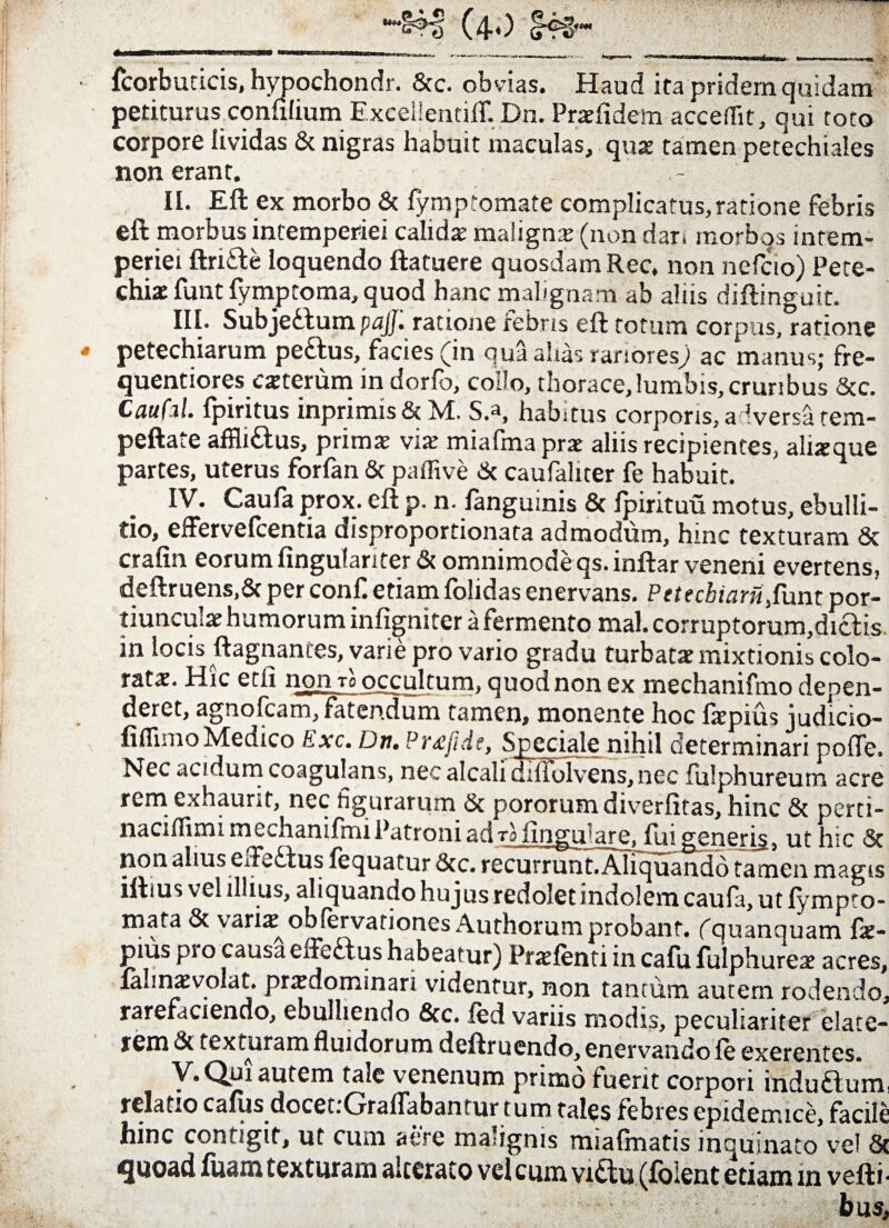 fcorbuticis, hypochondr. 8tc. obvias. Haud ira pridem quidam petiturus confilium ExcellentilT. Dn. Praefidem acceflit, qui roto corpore lividas & nigras habuit maculas, quas tamen petechiales non erant. II. Eft ex morbo 8t fymptomate complicatus,ratione febris eft morbus intemperiei calidae malignas (non dari morbqs intem¬ periei ftri&e loquendo ftatuere quosdam Rec, non nefcio) Pete- chiac funt fymptoma, quod hanc malignam ab alus diftinguit. III. SubjeHumpfljJ. ratione febris eft totum corpus, ratione petechiarum pe&us, facies (in qua ahas rariores; ac manus; fre- quentiores exterum in dorfo, collo, thorace,lumbis,cruribus Scc. Caufil. fpiritus inprimis St M. S.a, habitus corporis, a Iversatem- peftate affli&us, primae vias miafma prae aliis recipientes, alixque partes, uterus forfan St paffive St caufalner fe habuit. IV. Caufa prox, eft p. n. fanguinis 8t Ipirituu motus, ebulli¬ tio, efFervefcentia uisproportionata admodum, hinc texturam St crafin eorum fingulanter St omnimode qs.inftar veneni evertens, deftruens.St per conf. etiam folidas enervans. Petecbiamfunt por¬ tiunculae humorum infigniter a fermento mal. corruptorum,di£lis in locis ftagnantes, varie pro vario gradu turbatae mixtionis colo¬ ratae. Hic etfi non to occultum, quod non ex mechanifmo depen¬ deret, agnofcam, fatendum tamen, monente hoc fxpius judicio- iiflisno Medico Exc. Dn. Pr<£jide, Speciale nihil determinari poffe. Nec acidum coagulans, nec alcali dilfoivens, nec fulphureum acre rem exhaurit, nec figurarum Sc pororum diverfitas, hinc St perti- naciifimi rncchaniffmPatroniaciro fingi-rare. fui generis, ut hic St non alius eiTeHus fequatur Stc. recurrunt. Aliquando tamen magis iftius vel illius, aliquando hujus redolet indolem caufa, ut fympto- mafa St varix obfervationcs Authorumprobant. (quanquam fx- pius pro causaeffeftus habeatur) Prxfenti in cafu fulphurex acres, lahnaevolat. prxdominari videntur, non tantum autem rodendo, rarefaciendo, ebulliendo Stc. fed variis modis, peculiariter blate¬ rem Sc texturam fluidorum deftr uendo, enervando fe exerentes. V. Qui autem tale venenum primo fuerit corpori indudum, relatio cafus docet.Grallabantur t um tales febres epidemice facile hinc contigit, ut cum aere malignis miafmatis manato’vel Sc quoad fuam texturam alterato vel cum vi&u (foient etiam m vefti- hus.