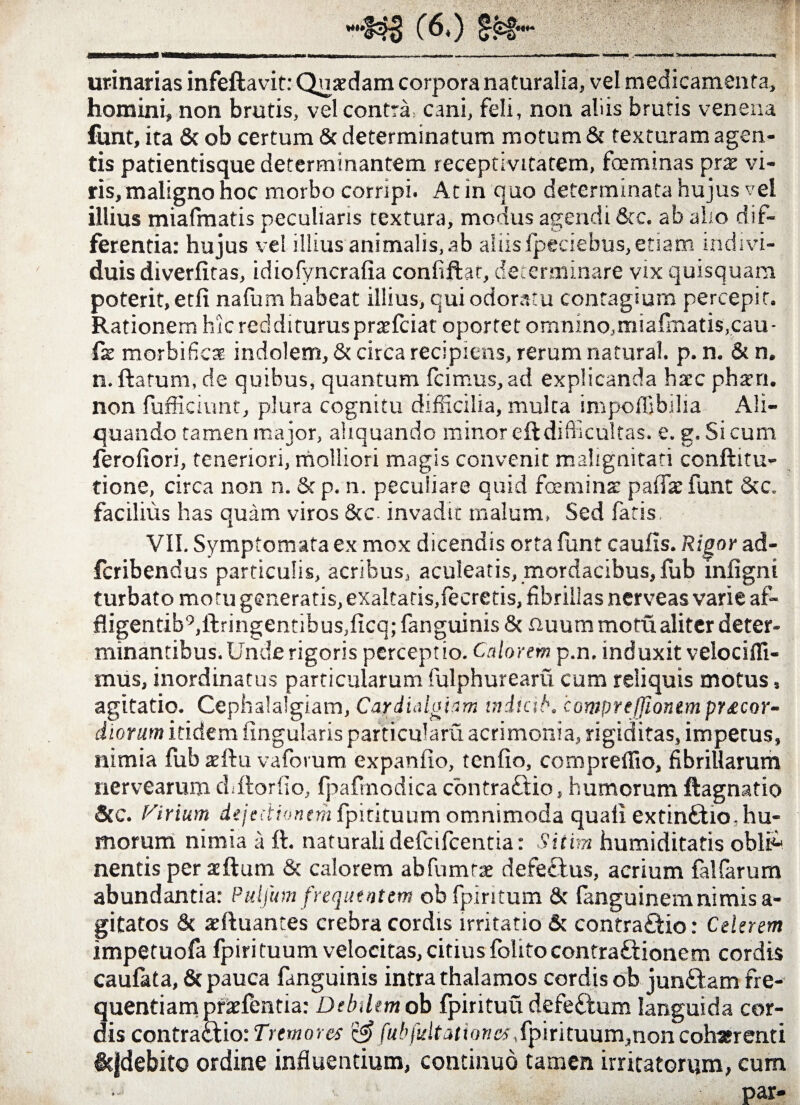 urinarias infeftavit: Quaedam corpora naturalia, vel medicamenta, homini, non brutis, vel contra, cani, feli, non aliis brutis venena funt, ita & ob certum 8c determinatum motum & texturam agen¬ tis patientisque determinantem receptivitatem, foeminas prae vi¬ ris, maligno hoc morbo corripi. At in quo determinata hujus vel illius miafmatis peculiaris textura, modus agendi 8cc. ab alio dif¬ ferenda: hujus vel illius animalis, ab aliisfpeciebus,etiam indivi¬ duis diverfitas, idiofyncrafia confifhr, determinare vix quisquam poterit, etfi nafum habeat illius, qui odoratu contagium percepit. Rationem hic reddituruspraefciat oportet omnino,miafinatis.cau- fx morbificae indolem, St circa recipiens, rerum natural. p. n. & n. n. ftarum, de quibus, quantum icimus,ad explicanda haec phaeri. non fufficiunt, plura cognitu difficilia, multa impoffibilia Ali¬ quando tamen major, aliquando minor eft difficultas. e. g. Si cum ferofiori, teneriori, molliori magis convenit malignitati conftitu- tione, circa non n. & p. n. peculiare quid fbminae paifaefunt &c. facilius has quam viros 8cc. invadit malum, Sed fatis, VII. Symptomata ex mox dicendis orta funt caulis. Rigor ad- fcribendus particulis, acribus, aculeatis, mordacibus, fub iniigni turbato motu generatis, exaltatis,fecretis, fibrillas nerveas varie af- fligentib°,ilringentibus,licq; fanguinis 8c nuum motu aliter deter¬ minantibus. Unde rigoris perceptio. Calorem p.n, induxit velociffi- mus, inordinatus particularum fulphurearvi cum reliquis motus, agitatio. Cephalalgiam, Cardialghm iniicib. compreffionem prxcor- diorum itidem lingularis particulam acrimonia, rigiditas, impetus, nimia fub arihu vaforum expanfio, tcnfio, compreffio, fibrillarum nervearum chftorfio, Ijiafrnodica contraCtio, humorum ftagnatio Stc. (Cirium dejectionem fpitituum omnimoda quali extin&io,hu¬ morum nimia ii ft. naturali defcifcentia: Sitim humiditatis obliA nentis per aftum St calorem abfumrae defectus, acrium falfarum abundantia: Pulfum frequentem ob fpiritum St fanguinemnimis a- gitatos St xftuantes crebra cordis irritatio & contra£tio: Celerem impetuofa fpiri tuum velocitas, citius folito contractionem cordis caufata, St pauca fanguinis intra thalamos cordis ob junCtam fre¬ quentiam pracfentia: Debilem ob fpirituu defeCtum languida cor¬ dis contraCtio: Tremores fub fuit ationes, fpirituum,non coh*r enti &jdebito ordine influentium, continuo tamen irritatorum, cum