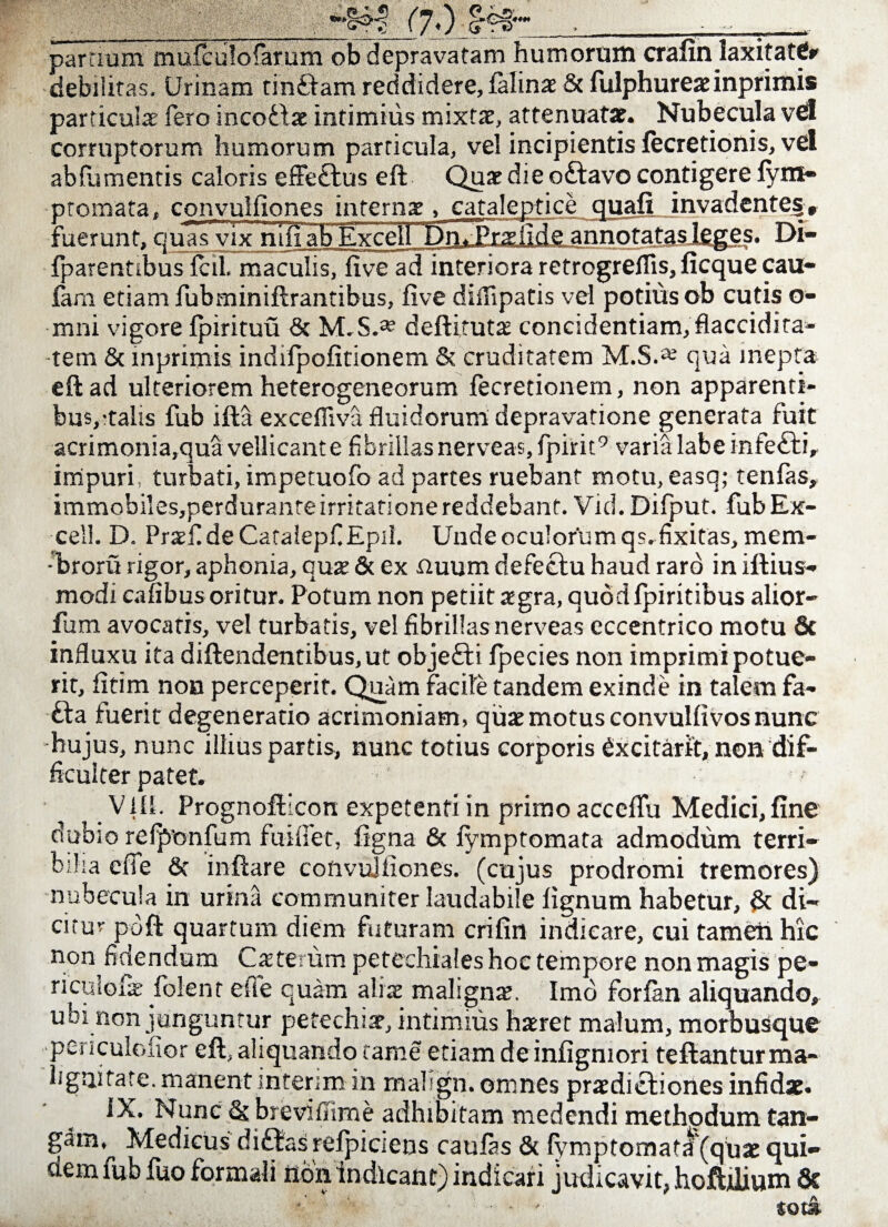 partium mufculofarum ob depravatam humorum crafin laxitattfr debilitas. Urinam tinftam reddidere, lalinae & fulphureae inprimis particulae fero incodlae intimius mixta, attenuata?. Nubecula vel corruptorum humorum particula, vel incipientis fecretionis, vel abfumentis caloris effe£tus eft Quae die oftavo contigere fym- nrnmafa. cnnvnlfiones internae, cataleptice quali invadente§> ;fide annotatas leges. Di- fuerunt, quas vix nili ab Exce Excel ipdi wiiUUUa nidwUiij} 11V v au AUivJ Jvia 1 vuu^iviujj fani etiam fubminiflrantibus, live diffipatis vel potius ob cutis o- mni vigore Ipirituu & M.S.* dellitutae concidendam, flaccidi ta- tem & mprimis indifpofitionem & cruditatem M.S.1* qua inepta eftad ulteriorem heterogeneorum fecretionem, non apparenti- bus,:talis fub illa excefliva fluidorum depravatione generata fuit acrimonia,qua vellicant e fibrillas nerveas,fpirit9 varia labe infe£ti, impuri, turbati, impetuofo ad partes ruebant motu, easq; tenlas, immobiles,perdurante irritatione reddebant. Vid. Difput. fub Ex¬ cel!. D. Praefi de Catalepf Epii. Unde oculorum qs.fixitas, mem- -!broru rigor, aphonia, cuje & ex nuum defectu haud raro in illius- modi cafibus oritur. Potum non petiit aegra, quodfpiritibus alior- fum avocatis, vel turbatis, vel fibrillas nerveas eccentrico motu & influxu ita diftendentibus,ut objefti fpecies non imprimi potue¬ rit, fitim non perceperit. Quam facite tandem exinde in talem fa- £ta fuerit degeneratio acrimoniam, quae motus convulfivos nunc hujus, nunc illius partis, nunc totius corporis fixcitarit, non dif¬ ficulter patet. VIII. Prognoflicon expetenti in primo acccffu Medici, fine dubio refponfum fuifiet, figna & fymptomata admodum terri¬ bilia efie & inflare cofivujiiones. (cujus prodromi tremores) nubecula in urina communiter laudabile lignum habetur, & di¬ citur pdfl quartum diem futuram crifin indicare, cui tamen hic non fidendum Cae teram petechiales hoc tempore non magis pe- riculofae folent efie quam aliae malignae. Imo forfan aliquando» ubi non junguntur petechiae, intimius haeret malum, morbuSque pes iculolior eft, aliquando fame etiam de infigmori teflanturma- ligni fate, manent intgrim in rrialign. omnes praedictiones infidae. IX. Nunc & breviffime adhibitam medendi methodum tan¬ gam, Medicus ditias relpiciens caulas & fymptomata (quae qui¬ dem fub fuo formali non indicant) indicari judicavit, hofljlium 8c •' ... *ot&