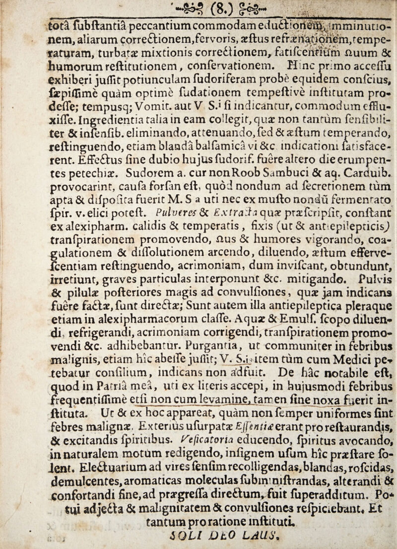 i—*- tot& fubftantia peccantium commodam eduft tpti^^^mminuuo- nem, aliarum correctionem,fervoris, atftus refrxri^on£m,tempe- raturam, turbatae mixtionis correctionem, fatifcerititfm Quum 8c humorum reftitutionem, confervationem. Hsnc pnmo acceflu exhiberi juflit potiunculam fudoriferam probe equidem confcius, fzpiflime quam optime fudationem tempeftive infhtutam pro- defle; tempusq; Vomit, aut V S.> fi indicantur, commodum cfflu- xifle. Ingredientia talia in eam coUegir,qua: non tantum fenfibili- ter & infenfib. eliminando, attenuando, fed & asilum temperando, reftinguendo, etiam blanda bal(amica vi &c indicationi fansface- rent. EffeClus fine dubio hujus fudorif. fuere altero die erumpen¬ tes petechiat. Sudorem a. cur nonRoob Sambuci & aq. Carduib. provocarint, caufa forfan eft, quod nondum ad fecrerionem tum apta & ddpouta fuerit M. S a uti nec ex mulio noadu fermentato £pir. v.elici poteft. Pulveres & ExtraSa quat ptaifcripfit, conflant exalexipharm. calidis & temperatis, fixis (ut& annepiiepticisj tranfpirationem promovendo, Qus & humores vigorando, coa¬ gulationem & diflolutionem arcendo, diluendo, silum efferve- fcentiam reftmguendo, acrimoniam, dum invifcant, obtundunt, irretiunt, graves particulas interponunt &c. mitigando. Pulvis .& pilulae pofteriores magis ad convulfiones, quae jam indicans fuere faCtae, funt direClae; Sunt autem illa antiepileptica pleraque etiam in alexipharmacorum clafie. Aquae & Emulf. fcopo diluen¬ di, refrigerandi, acrimoniam corrigendi, tranlpirationem promo¬ vendi &c- adhibebantur. Purgantia, ut communiter in febribus malignis, etiam hic abelTe julfit; V. S.ij item tum cum Medici pe¬ tebatur confilium, indicans non adfuit. De hac notabile eft, quod in Patria mea, uti ex literis accepi, in hujusmodi febribus frequentiflime etft non cum levamine, tamen fine noxa fuerit in- ftituta. Ut & ex hoc appareat, quam non femper uniformes fint febres malignat. Externis ufurpataj£jh*«fi<ferantproreftaurandis, & excitandis fpirinbus. reficatoria educendo, fpiritus avocando, in naturalem motum redigendo, infignem ufum hicpratftare fo¬ dent, Ele&uarium ad vires fenfim recolli gendas, bland as, rofeidas, demulcentes,aromaticas moleculasfubimniftrandas, alterandi 8t confortandi fine, ad prsrgrefla dire&um, fuit fuperadditum. Po* tui adjeCta & malignitatem & convulfiones reipiciebant, Et tantum pro ratione inftit uti. i OLI DtO LAUS.