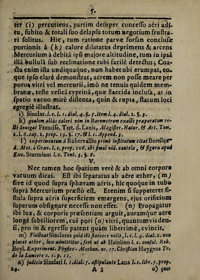 tu , fubito & totali fuo delapfu totum negotium fruftra- ri folitus* Hic, tum ratione parvae forfan conclude portionis a (k) calore dilatatus deprimens & arcens Mercurium £ debita ipfi majore altitudine, tum in ipsa illa bullula fub reclinatione tubi facile deteflus y Coa* „ fla enim ifta undiquaque, non habet ubi erumpat, eo. que ipfo clari demonftrat, a£rem non pofle meare per poro^ vitri vel mercurii, imo ne tenuis quidem mem¬ brana, teftc veficacyprina,quse flaccida inclufa, at in fpatio vacuo mire diflenta, quin & rupta, (latum loci egregii illuftrat» i) Sinclar. /. c. /. r. dial.4.§. 7 at em I.4. dial. 2. §. k) qualem alias calori vim in Barometrum cxa&e praparatum re- 8c denegat Francifc. Tejt. d. Lanis, Magifter. Natur, & Art.Tom. 2.1. 6.cap.2.prop. 19. §. 17.&I. c.Append.3. l) experimentum h Robervallio primb infkitutttm ci7*fBorelli}tf* d.Mot. d Grav. I. c. prop. 106. ubi fimul vid. cautela, & fgura afui Exc. Sturmium /. c. Tent. 3. §. 8. V. . Nec tamen hoc fpatium ver£ & ab omni corpore - vacuum dicas. Eft ibi feparatus ab a&reasther, (m) five id quod fupra fph^ram aeris, hic quoque in tubo fupra Mercurium prarfto eft* Etenimfi fqppeteret fi- ftula fupra aeris fuperficiem emergens, ejus orificium fuperumobfignareneceflrenoneflfet. (nj Propagatur v ibi lux, & corporis pra*fentiam arguit, auramque a£re longe fubtiliorem,cui pori (o) vitri, quantum vis den- fi, pro in & egreflTu patent quam liberrime,evincit» m) Tlu&uat Sinclarus quid ibiftaiuere velit, l. c. 1.4. dial. 2. non placet atber, lux admittitur, feri ut ab Hainlino L c. conful. Rob. Boyl.Experiment. Pby/ico • Mecban. nr. iy.Cbriftian Huygens XV# de laLumiere c. i :p. n. * n) judicio Sinciari /. i.dial.j. aftipulante Lana7. c. libr.f, prop* A 3 o) qv<p