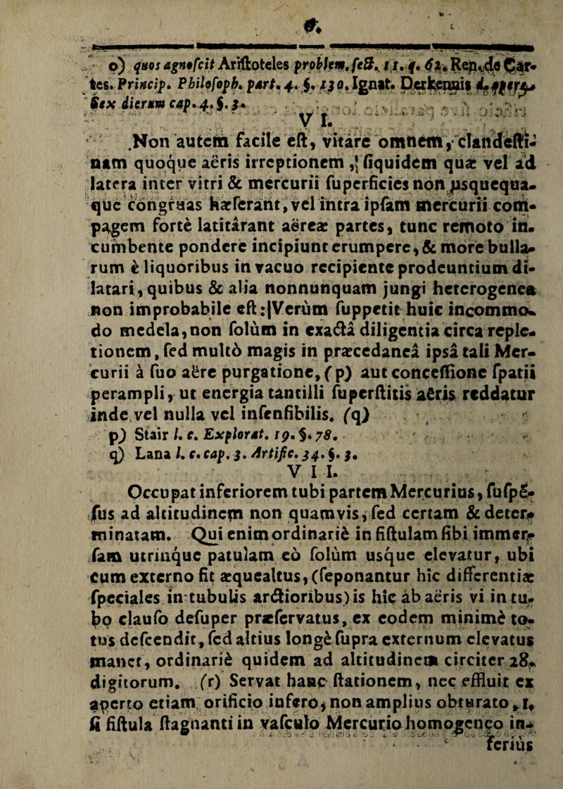 fe. p) quos agnofcit Ariftotcles prphtm,JX.f. 4&« Rej^de feir* tes. Princip. Pbilofopb. purt* 4» f,f 3 o. Ign?t. Derkenais Lpfiry f*x dierum cap.4.S'3* h <1 . ■ V ’r. --- - V . J 4 .Non autem facile eft, vitare omnem, clandifti* nam quoque aeris irreptionem ,! fiquidem qti£ vel ad latera in ter vitri & mercurii fu perficies non jisquequa- que congruas Karferant, vel intra ipfam mercurii com¬ pagem forte latitarant aerea: partes, tunc remoto in. cumbente pondere incipiunt erumpere, & more bulla* rum e liquoribus in vacuo recipiente prodeuntium di* latari, quibus & alia nonnunquam jungi heterogenea non improbabile eft :|Verum fuppetit huic incomma, do medela, non folum in exada diligentia circa reple¬ tionem , fed multo magis in pratcedanea ipsa tali Mer¬ curii a fuo a£re purgatione, (p) aut conceffione fpatii perampli, ut energia tantilli fu perditis afiris reddatur inde vel nulla vel infenfibilis. (q) pj Stair /. c. Ex flor ut. rp.§. 78. q) Lana /. c.cap, 3. Artific.$4.$. j. V I I. , Occupat inferiorem tubi partem Mercurius, fufpS- fus ad altitudinem non quamvis, fed certam & deter¬ minatam. Qui enim ordinarii in fiftulamfibi itnmer^ fam utriaque patulam eo folum usque elevatur, ubi Cum externo fit a:quealtus,(feponantur hic differentia: fpeciales in tubulis ardioribus) is hic ab aeris vi in tu. bo claufo defuper pnefervatus, ex eodem minimi to. tus defeendit, fed altius longe fupra externum elevatus manet, ordinarii quidem ad altitudinem circiter 28* digitorum, (V) Servat hanc dationem, ncc effluit ex aperto etiam orificio infero, non amplius obturato , 1. fi fidula dagtianti in vafculo Mercuriohqmc^cnfp in-