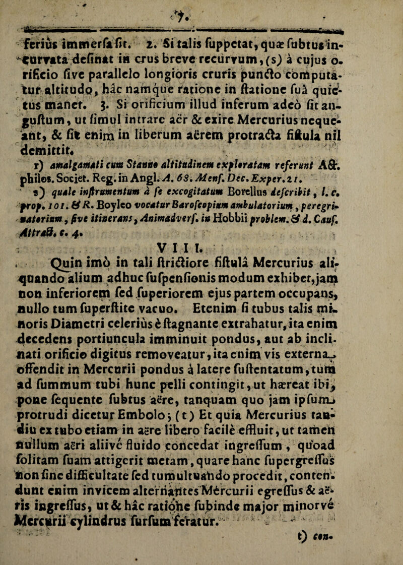 Ferius itnmeffafit. a. Si talis fuppetat, qua? fubtus in¬ curvata definat in crus breve recurvum, (s) a cujus o. rificio five parallelo longioris cruris punfto computa¬ tur altitudo» hac namque ratione in ftatione fu^ quief- tus maner, j. Si orificium illud inferum adeo fit an- guftum, ut fimul intrare aer & exire Mercurius neque¬ ant) & fit enim in liberum a£rem protra&a fiftula nil demittit* r) awalgamati cum Stanni altitudinem exfUratam referunt A£h philos. Societ. Reg. in Angi. A, 63. Menf \Dee. Exper. 11. 9) quale infirumentum d fe excogitatum Borellus defer ibit % /. c. prop. ioi.&R* Boyleo vocatur Barofeopium ambulatorium, peregri» materium, five itinerans} Animadverf, iu Hobbii problem. & d. Cauf, Attraft* r. 4. V I I l|| Quin imo in tali ftridiiore fiftula Mercurius ali¬ enando alium adhuc fufpcnfionis modum exhibet,jam non inferiorem fcd fuperiorem ejus partem occupans, nullo tum fuperftite vacuo. Etenim fi tubus talis mi¬ noris Diametri celerius & ftagnante extrahatur,ita enim decedens portiuncula imminuit pondus, aut ab incli. nati orificio digitus removeatur , ita enim vis externa^> bffendit in Mercurii pondus a latere fufientatum,tum ad fummum tubi hunc pelli contingit,ut ha?reat ibi* pone fequente fubtus aere, tanquatn quo jam ipfunu protrudi dicetur Embolo* (t) Et quia Mercurius tan* diu ex tubo etiam in agre libero facile effluit, ut tamen nullum a^ri aliive fluido concedat ingreffum , quoad folitam fuam attigerit metam , quare hanc fupergreflus tion fine difficultate fcd tumultuahdo procedit, conten¬ dunt enim invicem alterriajttesMOrcurii egrefius&acf- fis ingreffus, ut & hac ratione fubinde major minor ve Mercurii cylindrus furfum Feratur. , ' r' £ t) C971-