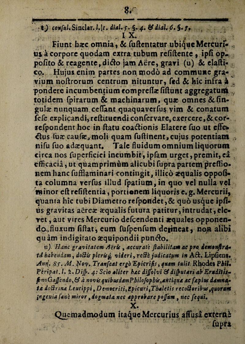 ■ ft • ;»i ix. * . Fiunt harc omnia , & fuftentatur ubique Mercuri- usacorporequodam extra tubum reddente , ipfi op- pofito & reagente, d i <$o jam A£re, gravi (u) & elafti- ; co. Hujus enim partes non modo ad commune gra- vium iioftrorum centrum nituntur, fed & hic infra £ ,, pondere incumbentium eompreflac dftunt aggregatuat totidem fpirarum & machinarum, qua omnes &dn» gula nunquam cedant quaquaverfus vim & conatum fefe eKplicandijreftituendiconfervare^xercerej&cor- 4 refpondent hoc in ftatu coadlionis Elatere fuo ut effe* ^us iux caufse,moli quam fuftinent,cujus potentiam nifu fuo adaequant. Tale fluidum omnium liquorum circa nos fupcrficiei incumbit, ipfam urget,premit,ea , efficacia, ut quamprimum alicubi fupra partem preffio» nem hanc fufflaminari contingit, illico «qualis oppofi- ta columna verfus illud fpatium, in quo vel nulla vel minor eft reddentia, portionem liquoris e* g* Mercurii, quanta hic tubi Diametro refpondct ,& quo usque ipfi» us gravitas a£re« «qualisfutura patitur,intrudat,ele¬ vet , aut vires Mercurio defeendenti aequales opponen- : da.fluxum fiftat, eum fufpctifum detineat, noli alibi ( quam indigiratosequipondii pun$o. n). Hanc gravitatem Aeris , accurate Jlabilitamac pro iemonfird* tA habendam, dotlis pier ii £ videri> rc&b judicatum in A£fc. Lipfiens. Anii. Sj. M. Hov. Tranfeat ergb Epicrifis, quam tulit Rhode9 PbiU VeripatJ. i. DiJ]>. 4: Scio aliter hac dijfolvi & di putari abEruditis- r ft*toGaJJbndo,i&a novis quibusdamf hilofophif%aittiqtta ac fapitts damnOf ta doQrinjt Leucippi, Democriti^EpicUxi^Thaletis recottoribustquorttitt ingenia fanb miror, dogmata nec approbare pojfum, nec fequu .r ;;; ; Quemadmodum itaque Mercurius, affusa extern^