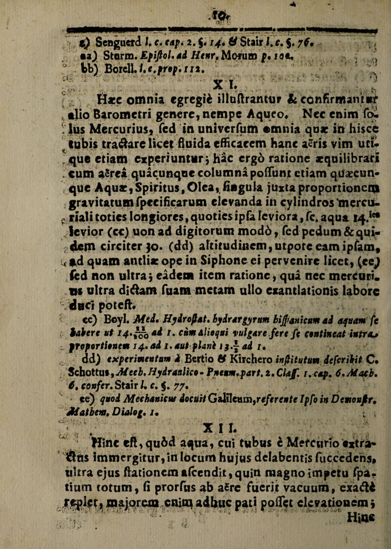 CX-, < i,. ■ g. n It » * C v) t) Senguard l. c. tap. 2. $« 14» & Stair i. c. $.ytf «a) Storm. Epiftol. *4 H*#r, Morum p. 1 at. fcbj Boreli.h*,prap./11. ! x i.. j? ... ^»*'..* ■ . • Hacc omnia egregii illuflrantur & confirmamur . alio Barometri genere, nempe A queo. Nec enim foi .lus Mercurius, fed tnunivcrfum emnia qu* in hisce tubis tra&are licet fluida efficacem hanc aeris vim uti. % ■ • • j ~ • “»•' •» •• * * ,, •- ' i ; que etiam experiuntur; hac ergo ratione aeqoilibrari ; cum aSrea quacunque columna poliunt etiam qtlaecun- que Aqus,Spiritus,Oleay fingula juxta proportionem gravitatum fpccificarum elevanda in cylindros ‘mercii- . riali toties longiores> quotiesipfe leviora,fc, aqua 14.*** levior (cc) uon ad digitorum modo, fed pedum & qui¬ dem circiter jo. (dd) altitudinem, utpotceamipfam, w ad quam antlia: ope in Siphone ci pervenire licet, (eej fed non ultra; eadem item ratione, qua nec mercari, m ultra didam Tuam metam ullo exantlationis labore : i' cc) Beyl. MtL Hydrofat. byirar gyrum bijjwnicum ad aquam fc habere ut 14*^0 ai /. cumalioqui vulgare fere fc contineat intra*» l proportionem 14, ad i. aut flani i?.~ad /. dd) experimentum d Bertio Kirchero infiitutum defer ibit C* Schottu», Mceb. Hydraulico • Pneum.part. 2. Clajf. r. cap. 6.Macb. 6% cottfer.Stiit /. c. $. 77. ; ce) quod Mechanicus docuit Galileumfreferente Ipfo in Dcmonjtr, Matbeia. Dialog. /• ■ , xi l Hinc eft,qu6d aquayeui tubus i MefCurio fxtri- iSItis immergitur,in locurri hujus delabcntis fucccdcris» ultra ejus ftationem alcen dit, quin magno impetu fpa- tium totum, fi prorfusab a£rc fuerit vacuum, exadt poirct el?^it‘?nen,i H»n« •‘■v-r