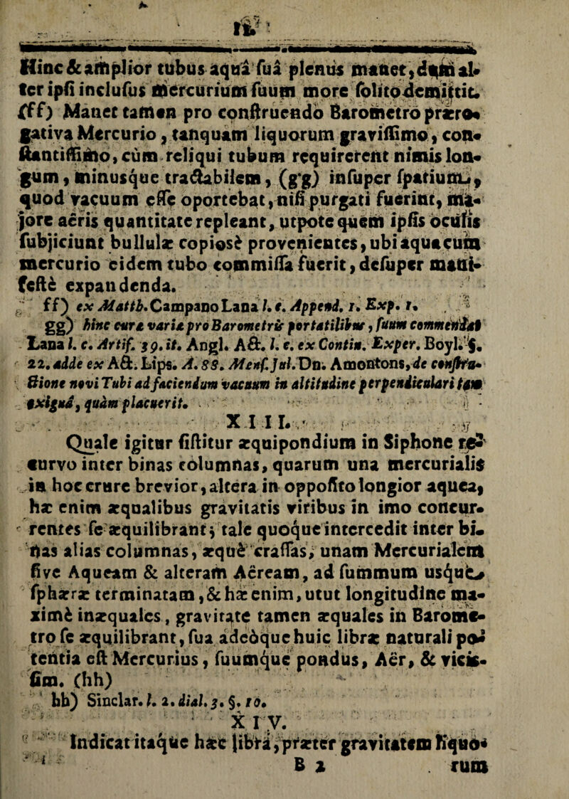 * V it. Hinc & amplior tubus aqua fu£ plentis manet,dmnal» ter ipfi inclufus mercurium fuum more (olitodemittit. fff) Manet tamen pro conftrucndo Barometro praero* gativa Mercurio, unquam liquorum graviffimo, con- ftantiffimo, cum reliqui tubum requirerent nimis lon¬ gum , minusque tradabilem, (g gj infupcr fpariunu, quod yaeuum e (Te oportebat, nifi purgati fuerint, ma¬ jore aeris quantitaterepleant, utpotcquem ipfis oculis fubjiciunt bullula: copiosi provenientes,ubiaquacuin mercurio eidem tubo commiiTa fuerit,dcfuper maUt» Ceftfc expandenda. g ' ff) tx Jttatti.CimpaBoLaBil.i. Append, i. Exp. t. gg) hinc cur* vari*proBarometrir portatilibne, fuum commendat Lana), c. Artif. tg.it. Angi. A&. I. c. ex Conti». Exper. Boyl.$. 22.adde ex A&.Ltps. A. 88. Afenf.Jttl.Dn. Amontons,de conflfu. Bioni novi Tubi ad faciendum vacuum in altitudine perpendiculari tum txigud, quem placuerit. ■ ■ ii ■ 3 • . . ■ - H? XIII. ; - ' j Quale igitur fiftitur zquipondium in Siphone re- «urvo inter binas columnas, quarum una mercurialis is hoccrure brevior,altera in oppofitolongior aquea, hx enim zqualibus gravitatis viribus in imo concur- ■ rcntes fe xquilibrant* tale quoque intercedit inter bi. Uas alias columnas, xqtri crafTas; unam Mercuriale® fi ve Aqueam & alteram Aeream, ad fuinmum usquo fphxrx terminatam, & hac enim, utut longitudine ma¬ ximi inzquaies, gravitate tamen xquales in Baronic- trofe zquilibrant,fua adcbquehuic librz naturali po* tentia eft Mercurius, fuumque pondus. Aer, & vicis- fim. Chh) bb) Sinclar. 1.1, dial.j. §. io. , : x r;.v.*. Indicat itaque hzc libra, prztcr gravitatem Kquo*