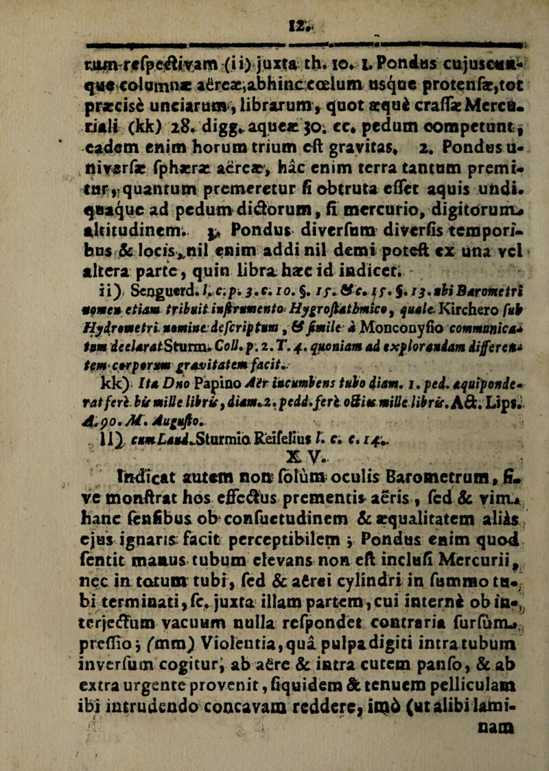 qua colum»* aereae,abhinccoelum usque protenfs,tot praecise unciarum, librarum, quot aequi craffse Merce* riali(kk) 28. digg* aque* JO; cc» pedum competunt, eadem enim horum trium cft gravitas» 2. Pondus u- , niverfir fphaerae acrcaey hac enim terra tantum premi* -cur, quantum premeretur fi obtruta eflfet aquis undi. quaque ad pedum di&orum, fi mercurio, digitorum# altitudinem; p Pondus diverfum diverfis tempori¬ bus & locis*nil enim addi nil demi poteft cx una vel altera parte, quin libra hxc id indicet. ii) Scjagucrd. Lc.p. 3.CH0. §. /jv&ir» it* J. ij.ubiBarometri tome» etiam tribuit inferumento HygrofUtbmico, quale. Kirchero fub Hydremetri nomintdeferiptum, & fenile d Monconyflo communica* tum deelaratStumuColl. p. 2. T. 4, quoniam ad explorandam differet* tem corporum gravitatem facit*. kk); Ita Dno Papino Air incumbens tubo diam. 1. ped. aquiponde• ratferb bie mille libris, diam*z. pe id. feri oSies mille libris. A&. Lips» A.90.M. Augufto. 11) rmZaiMLSturmLa Reifelius l. c. c. 14*. XV., ■ tndicat autem non foiura oculis Barometrum> fi- ve monftrat hos cffcdus prementis aeris , fcd & vim* hanc fenfibus ob confuetudinem & squalitatem aliis ejus ignaris facit perceptibilem » Pondus enim quod fentit manus tubum elevans non eft inclufi Mercurii, nec in totum tubi» fcd & afcrei cylindri in funarao tu* bi terminati,fc* juxta illam partem , cui interni ob in*, terjedlum vacuum nulla refpondet contraria furfunu,, prefiio j (m m) Violentia, qua pulpa digiti intra tubum inverfum cogitur; ab a£re & intra cutem panfo, & ab extra urgente provenit, fiquidem 8t tenuem pelliculam ibi intrudendo concavam reddere, im6 (utalibilami* 'M 'r ' i Sl ’ nam
