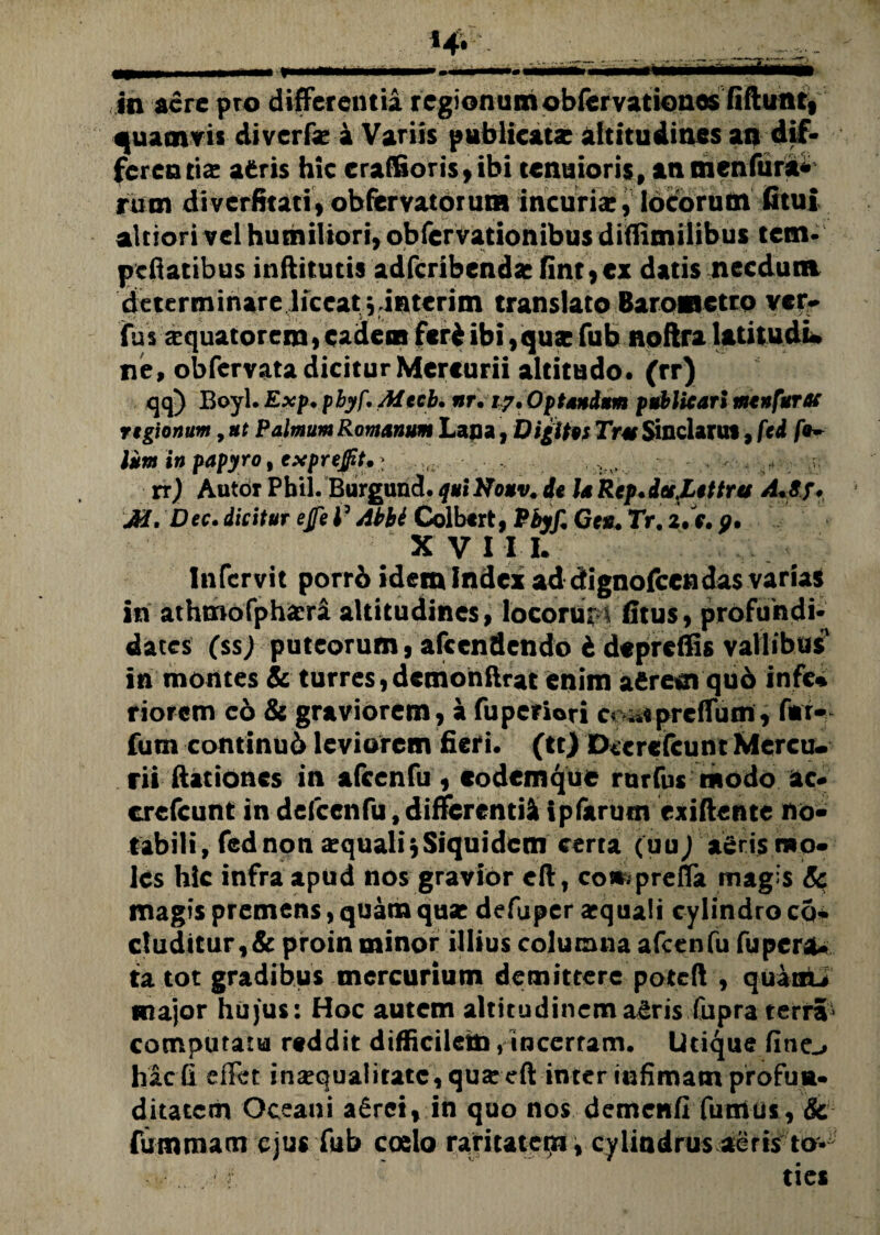 quamvis divcrfse i Variis publicats altitudines an dif¬ ferentis aeris hic craffioris,ibi tenuioris, an tnenfura* rum diverfitati, obfervatorutn incuria;, locorum (itui alciori vel humiliori, obfervationibus diflimilibus tem- pellacibus inflitutis adfcribendac fint,ex datis necdum determinare liceat viaterim translato Barometro ver* (Tus xquatorem» cadent feri ibi, quae fub noftra latitudu ne, obfervata dicitur Mercurii altitudo, (rr) qq) Boyl. Exp. pbyf, Aitcb. nr. 17, Optandam publicari ntenfurac regionum, at Palmum Romanum Lana, Digitis Tus Sinclants, fcd /e~ Ium in papyro, exprej/tt,; . rr) Autor Pbil. Burguncl. qui Houv. de la Rep. dafettres A«8f, M. Dec. dicitur etfe J3 Abbi Colbtrt, Pbyf, Ces, Tr. 2.V. p. X VI I I. Infervit porri idem Index ad dignofccndas varia* in athtnofphaeri altitudines» locoru:1 (Itus, profundi* dates (ss; puteorum, afccndendo 6 depreffis vallibus' in montes & turres, demon lirat enim afiresn qu6 infc* riorem eo & graviorem, a fuperiori c« ^«preffum , fur- fum continud leviorem fieri* (tt) Dccrcfcunt Mercu¬ rii ftationes in afcenfu, eodemque rurfus modo ac* crcfcunt in defcenfu, differendi ipfarum exiftente no¬ tabili, fednon aquali* Siquidem certa (uu) a£ris mo¬ les hic infra apud nos gravior cft, compreffa magis Sc magis premens, quam quae defuper aequali cylindro co* eluditur,& proin minor illius columna afcenfu fu pera¬ ta tot gradibus mercurium demittere poteft , quam* major hujus: Hoc autem altitudinema^ris Cupra terra* computatu reddit difficilem/incertam. Utique fine^ hac fi effer inaequalitate, qua: eft inter infimam profuu* ditatem Oceani aSrci, in quo nos demenfi fumos, & fummam ejus fub coelo raritatem, cylindrus aeris to*