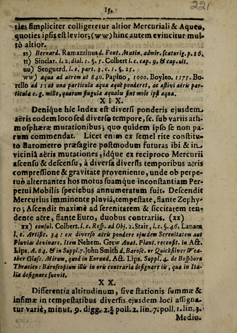 ~~lies (impliciter colligeretur altior Mercuriali & Aquco, .quoties ipfiscft levrorj(^>^)hinc autem evincitur muU fd altior. (;! i $s) Bernard. Rarnazzinusd. Font,Mutin. admir. fcaturig.p, t tt) Sinclar. LiMal.i. §. f.Colbert/.c.eap. cap.ult. uu) Senguerd. /. c, part. 3. e. /• §. 2/. i wwj 4404 4d aerem ut 840. Paploo , 1000. Boyleo. 1177. Bo¬ tello ad n ut una particula aqua aqui ponderet, ac aftivi aerie par• ficula e* g. mille> quarum fingula aquales fint mle ipfi aqua. X I X. o Denique hic Index cft diverfi ponderis ejtasdenu ieris eodem loco fed diverfo tempore, fc. fub variis ach- tnofph*ra? mutationibus j quo quidem ipfo fe non pa¬ rum commendat. Licet enim ex fcmel rite conditu» to Baromeero prsefagire podmodum futuras ibi &inL> vicini^ aerii mutationes ,idque ex reciproco Mercurii afcenfu Scdelcendi, a diverfadiverfis temporibus aeris coffipreffione& gravitate proveniente, unde ob perpe¬ tuo alternantes hos motus fuamque incondantiam Per¬ petui Mobilis fpecicbus annumeratum fuiu Defcendit Mercurius imminente pluvia,tempeftate, flante Zephy* ro) Afcendit maximi ad ferenit&tem & ficcitatem ten¬ dente asre,flante Euro, duobus contrariis. (xx) xx) conful. Colbert./. c, Rejfi, adObj. 2.Stair, i.c* §.46» Lanam; 1.1\ Artific. 34 : ex diverfo aerie pondere ejtudem Serenitatem aut Pluvias devinare. Item Nchem. Grew Anat. Flant. recenfit. in Ait. Lips. A. 84, & in Suppi,7,John Smith d, Barofc, or Quickfilverll^ea- tber Glafs. Mirum9 quod in Eorund. Aft. Lip9. Suppi, 4. de Bofiboro Tbracico: Bdrofcopium iUie in oris contraria de fi gnare iis, qua in Ita• Ha de fi gnare fuevit. : . ?■ # ... . X X# Differentia altitudinum, Gve dationis A9.rn.ma?& infima? in tempeflatibus divertis ejusdem Joci affxgna. tur varie, minut, o, digg* 2,f polL ILlin. 7?poli.*nIi»*&5 ,,v; Medio. ZJ. i . . . *
