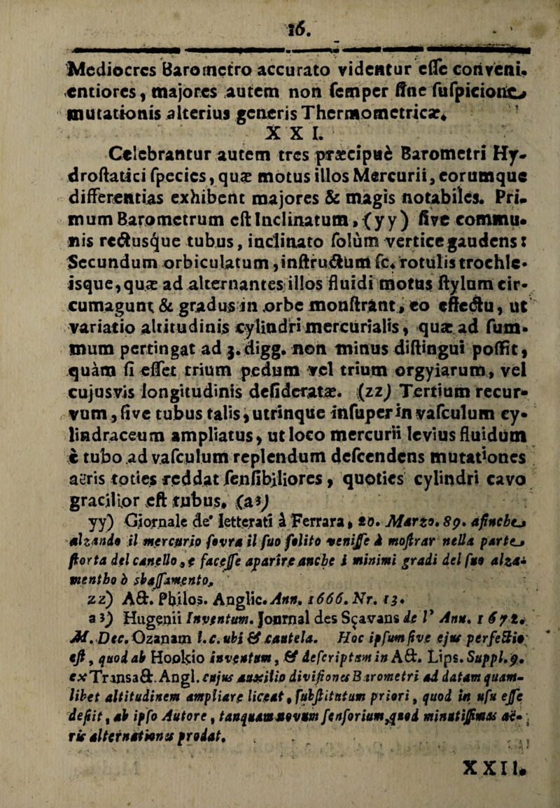 Mediocres Baro metro accurato videntur cfle conveni. entioreSf majores autem non fcrnpcr fine fufpiciouo mutationis alterius generis Thermotnctrica*# X X I. Celebrantur autem tres praecipui Barometri Hy- droftatici fpecics, qux motus illos Mercurii, eorumque differentias exhibent majores & magis notabiles. PrU mumBaromctrum cft Inclinatum» {y y ) five eommu* nis rc&usque tubus, inclinato folum vertice gaudens: Secundum orbiculatum yinftru&tmi fc. rotulis trochlc* isque^quee ad alternantes illos fluidi motus ftylum cir¬ cumagunt & gradus in orbe monftrant, eo cfte&u, ut variatio altitudinis cylindri mercurialiSf qua: ad fum- snum pertingat ad j.digg. non minus diftingui pofRt , quam fi efiet trium pedum vel trium orgyiarum, vel cujusvis longitudinis dclideratae. {zz) Tertium recur* vum ,five tubus talis i utrinque infuper in vafculum cy« lindraceum ampliatus* ut loco mercurii levius fluidum c tubo ad vafculum replendum defeendens mutationes aeris toties reddat fenfibiliores, quoties cylindri cavo gracilior eft tubus# (a yy) Ciornale de* letterati 4 Ferrara»to. Marzo. 89. afincbtj ahando il mercurio fovrail fuo felito venijfc Jt mojtrar rteUa partc_j flor t a dtl c anello, e facejfe apartre anebe i minimi gradi dei fuo aha» pisntbo b sbajfamentOj, ' zz) ASt. Pbilos. Anglic# Ann, 1666. Nr. 13* a i) Hugenii Inventum. Journal des Sjavans is V Ann. 1 671. M.Dtc. Ozantm i.c. ubi & cautela. Hoc iffum fi ve ejtu perfeStir eft, quod ab Hookio inventum, & deferiptum in A&. tJps.Suppl.p. exTrws&StAngl.cujus auxilio divifionaBtrometri ad datam quant» libet altitudinem ampliare liceat%ftibftitatum priori, quod in ufu ejfe dejiit, ab ipfo Autore 9 tanquam novum fenforium^uod minutijpmas ac» . rie alternationis /rodat, XXI u