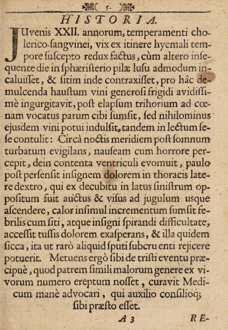 «Sr »MC f. )|gi HISTORIA. Uvenis XXII. annorum, temperamenti eho- lerico-fangvinei, vix ex itinere hyemali tem¬ pore fufeepto redux fadtus, cum altero infe- quente die in fphaerifterio pilae lufu admodum in- caluiftet, & fitim inde contraxifiet, pro hac de¬ mulcenda hauftum vini generofi frigidi avidiffi- me ingurgitavit,poft elapfum trihorium ad cce- nam vocatus parum cibi fumfit, fed nihilominus ejusdem vini-potuiindulfit» tandem inle&umfe- (fe contulit: Circa noftis meridiem poft fomnum turbatum evigilans, naufeam cum horrore per¬ cepit , dein contenta ventriculi evomuit, paula poft perfenfit infignem dolorem in thoracis late¬ re dextro, qui ex decubitu in latus finiftrum op- pofitum fuit auctus & vifus ad jugulum usque alcendere, calor infimul incrementum fumfit fe¬ brilis cum fiti, atque infigni fpirandi difficultate* acceffit tuflis dolorem exafperans, & illa quidem ficca, ita ut raro aliquid fputi fubcru enti rejicere potuerit. Metuens ergo fibi de trifti eventu prae¬ cipue , quod patrem fimili malorum genere ex vi¬ vorum numero ereptum noflet, curavit Medi¬ cum mane advocari, qui auxilio confilioq; fibi praefto eflet. A 3 RE-