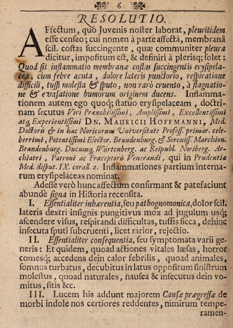 %E SO LUT10. AFfe&um, quo Juvenis nofter laborat, pleuritidem effe cenfeo; cui nomen a parte affe&a, membrana fcih coftas fuccingente , quae communiter pleura dicitur,impofitum eft, & definiri a plerisq; lblet: Quod fit inflammatio membranee cojlas fuccingentis eryfipela- cea, cum febre acuta, dolore lateris punttorio, rejpiratione difficili, tuffi molefla &fputo, non raro cruento, a flagnatio- ne & evafatione humorum originem ducens. Inflamma¬ tionem autem ego quoq; ftatuo eryfipelaceam , do&ri- tiam fecutus Viri Pranobitijfimi 3 Amplifimi , Excellent iffimi at% Experientijjimi Dn. MauRICII HoFFMANNl, Me A. DoBoris &in hac Noricorum ‘Vniverfitate Profejf. primar. cele¬ berrimi , Potent iffimi Elector. Brandenburg. efl Serenijf. Marchion. Brandenburg. Ducum% IVurtenberg. ac Rei pubi. Noriberg.' Ar¬ chiatri , Patroni ac Pr receptor is Venerandi, qui in Prudentia. Med. dijput. IX. cor ad, 2. Inflammationes partium interna¬ rum eryfipekceas nominat. Adeffe ver6 hunc affeflum confirmant patefaciunt abunde figna in Hiftoria recenfita. I. EJfentialiter inh<erentia,teu pathognomonica, dolor fcil. lateris dextri infignis pungitivus mox ad jugulum usq; afcendere vifus, refpirandi difficultas, tuffis ficca, dehinc infecuta fputi fub cruenti, licet rarior, rejeGio. 11. EJfentialiter confequentia, feu fymptomata varii ge. neris : Et quidem, quoad aftiones vitales laefas, horror comesq; accedens dein calor febrilis , quoad animales, fomnus turbatus, decubitus in latus oppofirum finiftrum moleftus, quoad naturales, naufea Sc infecutus dein vo¬ mitus, fitis&c. III. Lucem his addunt majorem Caufepr<egrejfle de morbi indole nos certiores reddentes, nimirum tempe- ramen-