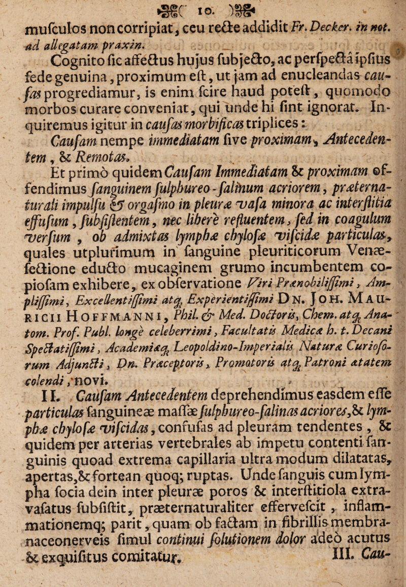 •sue to- >$g« _ •- |j mufculos non corripiat, ceu re&e addidit Fr. Decker, in net. ad allegatam praxm. T' 1 • jttjj Cognito fic affeGus hujus fubjedo, ac perfpeGaipfitis fede genuina, proximum eft, ut jam ad enucleandas cau- fas progrediamur, is enim fcire haud poteft, quomodo morbos curare conveniat, qui unde hi fint ignorat. In¬ quiremus igitur in c au fas mortificas triplices: Caufam nempe immediatam five proximam, Anteceden¬ tem , & Remotas. Et primo quidem Caufam Immediatam St proximam ©f- iendaxnusfanguinemfulpbureo-falinum acriorem, prsterna¬ tur ali impulfu b orgafmo in pleurs aaafa minora ac interfiitia ejfufum, fubfiftentem, nec libere refluentem, fed in coagulum -verfum , ob admixtas lympbs cbylofs 'vifcids particulas,, quales utplurimum in {anguine pleuriticorum Ven ae- fedione edudo mucaginem grumo incumbentem co- piofam exhibere, ex obfervatione Fhi Pranobiliffimi, Am¬ pli fimi , Excellent i/fimi aty{ Exptrientiffimi Dn.JoH.Mau- RICII H OF FMANNI, Pbil.& Med. Docloris, Chem.aty.. Ana¬ tem. Prof. Pubi, longe celeberrimi, Facultatis Medica h. t. Decani Speftatiffimi, Academia^Leopoldino-Imperialis Natum Cur io fo¬ rum AdjunBi, Dn. Praeoptor is , Promat oris at % Patroni at at em solendi ,*BOvi. 11* Caufam Antecedentem deprehendimus easdem efle particulas fanguineae maflae fulpbureo-falinas acrior es,ii lym- pbs chylofs ntifeidas, confufas ad pleuram tendentes , & quidem per arterias vertebrales ab impetu contenti {an¬ guinis quoad extrema capillaria ultra modum dilatatas, apertas,Scfortean quoq; ruptas. Unde fanguis cum lym¬ pha focia dein inter pleurae poros Sc interftitiola extra- vafatus fubfiftit, praeternaturaliter effervefek , inflatn- mationemq; parit, quam ob fadam in fibrillis membra- naceonerveis fimul continui folutionem dolor adeo acutus & exquifitus comitatur.