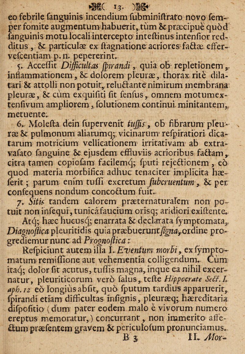 eo febrile (anguinis incendium fubminiftrato novo fem- per fomite augmentumhabuerit, tum & praecipue quod fanguinis motu locali intercepto inteftinus intenfior red¬ ditus , U particulae ex ftagnatione acriores* faflae effer- vefcentiam p.n. pepererint. 5. Acceffir Difficultas fptrandi, quia ob repletionem ,, inflammationem , &t dolorem pleurae, thorax rite dila¬ tari & attolli non potuit, reluctante nimirum membrana, pleurae, cum exquifiti fit fenfus , omnem motumex- tenfivum ampliorem ,,folutionem continui, minitantem,, metuente;. 6.. Molefta dein fupervenit tujjis, ob fibrarum pleu¬ rae & pulmonum aliarumq;; vicinarum* refpiratiori dica¬ tarum motricium vellicationem irritativam ab extra- vafato fanguine Sc ejusdem effluviis acrioribus faflam citra tamen copiofam facilemq; fputi rejectionem eo quod materia morbifica adhuc tenaciter implicita hae- ferit; parum enim tufli excretum fubcruentum, & per confequens nondum conco&um fuit.. 7. Situ tandem calorem* praeternaturalem non po¬ tuit non infequi, tunicafaucium orisq; aridiori exiftente. Atq; haec hucusq; enarrata Sc declarata fymptornata,, Diagnoftica. pleuritidis quia praebueruntf,gnaroidme pro¬ grediemur nunc ad Prognojlica Refpiciunt autem illa I. Eventum morbi, ex fympto* matum remiflione aut vehementia colligendum.. Cum itaq; dolor fit acutus, tuffis magna, inque ea nihil excer¬ natur, pleuriticorum vero falus, tefte Hippocrate Sett.L aph. re eo longius abfit, quo fputum tardius apparuerit, fpirandi etiam difficultas infignis, pleuraeq; haereditaria difpofitio (dum pater eodem malo e vivorum numero ereptus memoratur,) concurrant, non immerito affe- &utn praefentem gravem & periculofum pronuntiamus..