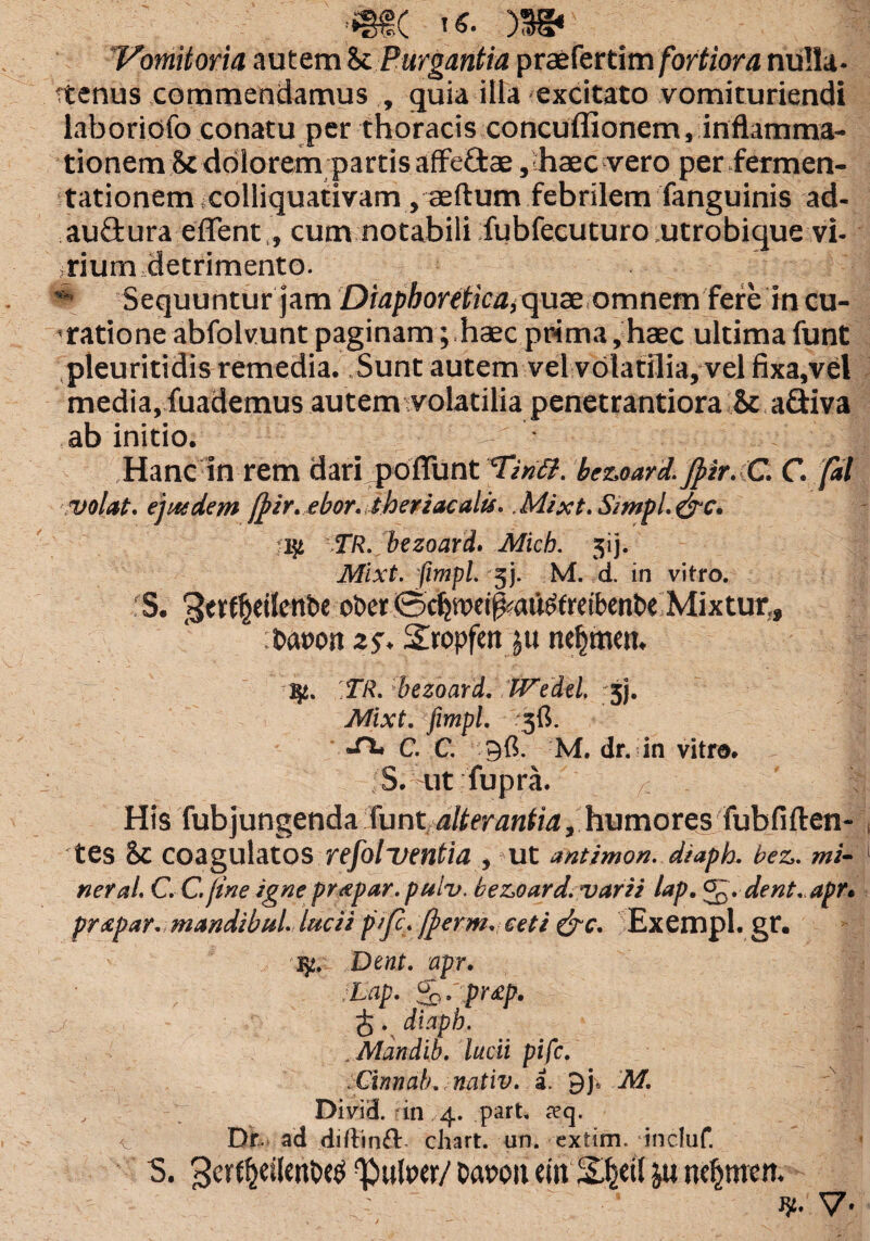ttenus commendamus , quia illa excitato vomituriendi laboriofo conatu per thoracis concuffionem, inflamma¬ tionem St dolorem partis afFeftae , haec vero perfermen- tationem colliquativam, aeftum febrilem fanguinis ad- au£fcura edent,, cum notabili fubfecuturo utrobique vi¬ rium detrimento. * Sequuntur jam Diaphoretica,qux omnem fere in cu¬ ratione abfolvunt paginam; haec prima, haec ultima funt pleuritidis remedia. Sunt autem vel volatilia, vel fixa,vel media, fuademus autem volatilia penetrantiora St a&iva ab initio. Hanc in rem dari poliunt Tin<%. bezoard. jpir. C. C. fal volat, ejatdem fpir. ebor.theriacalis. Mixt. Simpt. &c. 27i. bezoard. Mich. 3ij. Mixt. fimpl. 3j. M. d. in vitro. 'S. ^tt^dlenbc ot>er 0cfywi^au£freibenbe Mixtur,, : baron 25-. STropfert ju tte^men. ,TR. bezoard. Wedd, jj. Mixt. fimpl. 3fi. •*** C. C. 96. M. dr. in vitro. .S. ut fupra. /; ' 1 His fubjungenda funt alterantia, humores fubfiften- tes St coagulatos refolventia , Ut antimon. diaph. bez. mi¬ ner al. C. C. fine igne prapar. puiv. bezoard. varii lap. . dent. apr. prxpar. mandi bul. lucii pifc. ffierm. ceti &c. Exempl. gr. Dent. apr. Lap. So. pr£p. £. diaph. .Mandib. lucii pifc. Cinnab,. nativ. a. 9j, M. , Divid. in 4. patt. seq. t Dr- ad diftinft ciiart. un. cxtim. incluf. S. 3etf^etl«nbcti pulper/ Dapou ctn &u ndjjmett. V*