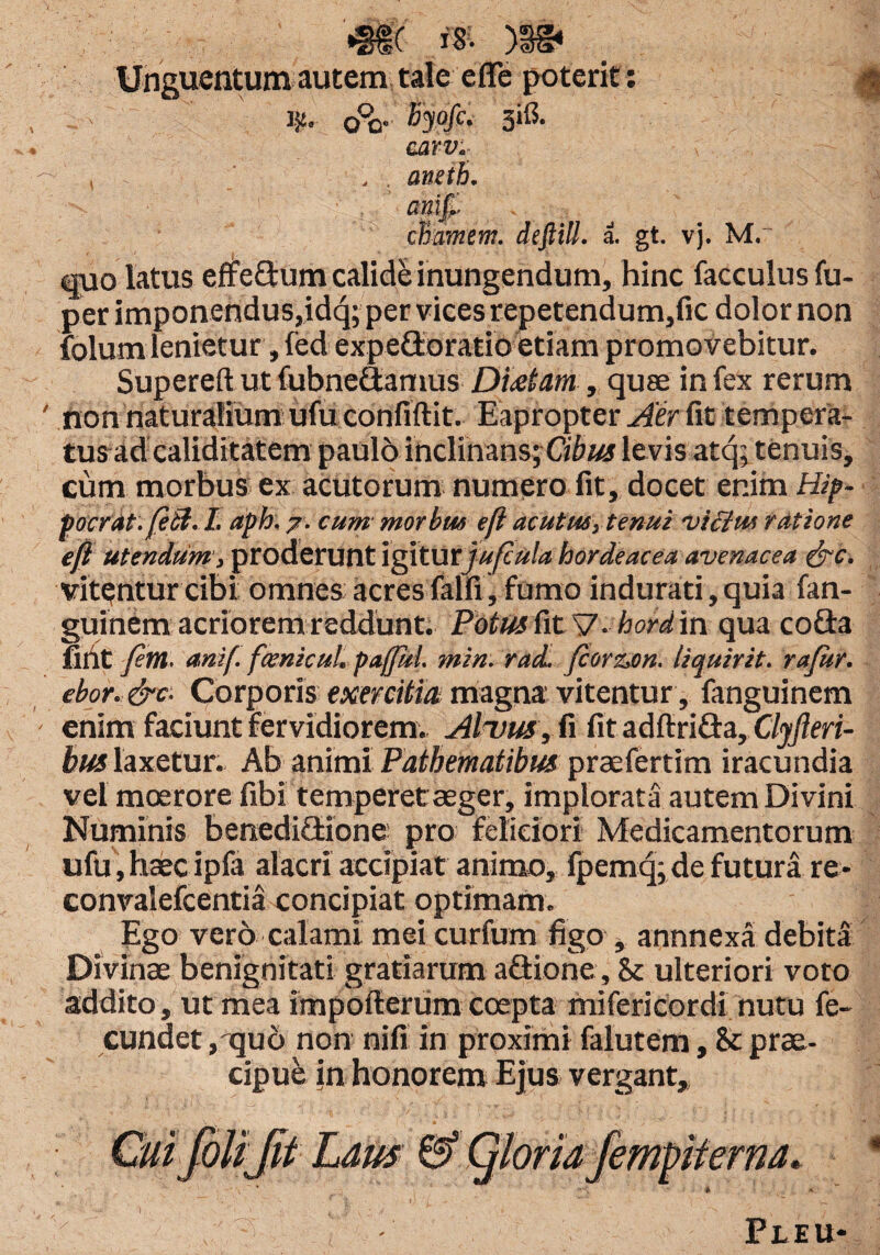 •SSC x'8- )3g« Unguentum autem tale efle poterit: ii?. o°o• fiyofc- 3*& carv*. <roi£ chamem. deftill. a. gt. vj. M.~ quo latus effedum calide inungendum, hinc facculus fu- per imponendus,idq; per vices repetendum,fic dolor non folum lenietur, fed expedoratioetiam promovebitur. Supereft ut fubnedamus Disetm, quae in fex rerum non naturalium ufu confiftit. Eapropter Aer fit tempera¬ tus ad caliditatem paulo inclinans; Cibus levis atq; tenuis, cum morbus ex acutorum numero fit, docet enim Hip- poerat.feSU. af >h. 7. cum morbus efi acutus, tenui victus ratione efi utendum , proderunt igitur jufcula hordeacea avenacea &c. vitantur cibi omnes acres falli', fumo indurati, quia fan- guinem acriorem reddunt. Fotus fitAf-hord in qua coda fint fem. anif. fxnicul. paffkl. min. racL fiorzam. liquirit. rajitr. ebor.&c■ Corporis exercitia magna vitentur, fanguinem enim faciunt fervidiorem. AItjus , fi fit adftrida, Clyfleri- bus laxetur. Ab animi Patbematibus praefertim iracundia vel moerore fibi temperet aeger, implorata autem Divini Numinis benedidione pro feliciori Medicamentorum ufu, haec ipfa alacri accipiat animo, fpemq; de futura re- convalefcentia concipiat optimam. Ego vero calami mei curfum figo , annnexa debita Divinae benignitati gratiarum adione, & ulteriori voto addito, ut mea impofterum coepta mifericordi nutu fe¬ cundet , quo non nifi in proximi falutem, & prae¬ cipue in honorem Ejus vergant. Pleu-