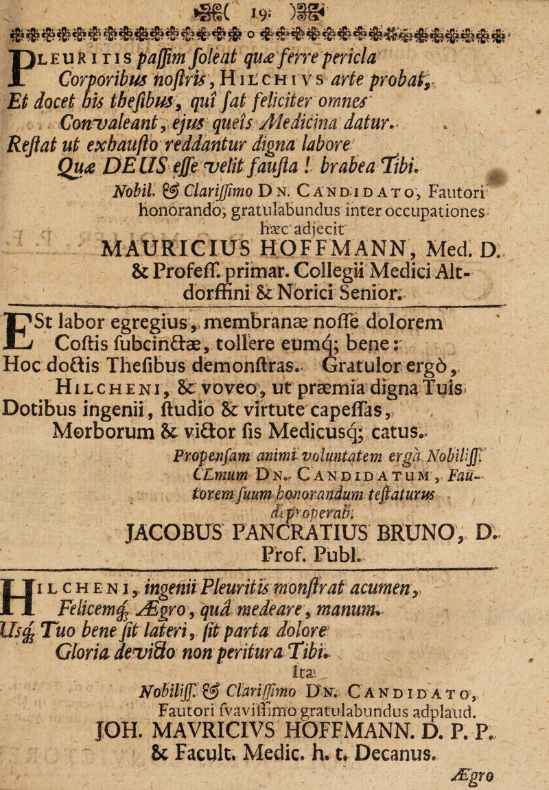 Pleuritis pa/Jim foleat qu£ ferre pericla Corporibus noftris, H11 c h rv s arte probat',. Et docet bis tbefibus, qui fat feliciter omnes' Conualeant, ejus queis Medicina datur. Reflat ut exbaufto reddantur digna labore Qua DE IIS ejfe velit faufla brabea Tibi. g Nobil. & Clariffimo D n. Candidato, Fautori honorando, gratulabundus inter occupationes ^ oxc adjecit MAURICIUS HOFFMANN, Med. D., & ProfefT. primar. Collegii Medici .Alt»- 1 1 dorffini & Norici Senior; E St labor egregius,, membranae nofle dolorem Coftis lubcin&ae, tollere eumq; bene: Hoc doftis Thefibus demonftras. Gratulor ergd, Hi lcheni, 81 voveo, ut praemia digna Tuis Dotibus ingenii, ftudio & virtute capeflas,, , Morborum & vidor fis Medicusq; catus., Propenfam animi voluntatem erga NobWjf. CZnuim D n.. C A n d i d a t u m , Fau- town fuum honorandum teflaturm , dtpropernB: JACOBUS FANCRATIUS BRUNO, D. Prof. Pubi. , Ly*T 1 n —imi_—i_;_i.i_x n~ r - ■ -- , - _ r -lirT—r,-^—it—a»c^—me-.- Hi l c h e n i , ingenii Pleuritis monfirat acumen, Felicemf, FEgro, qua, mede are, manum» UscfiTuo bene fit lateri, fit parta dolore Gloria deuiUo non peritur a Tibi» Nobilif. & Clariffimo D n. C A n d i d a t o , Fautori fvavilTimo gratulabundus adplaud. JOH. MAVRICIVS HOFFMANN. D. P. P. &t Facul t. Medie, h. t. Decanus. JEgro