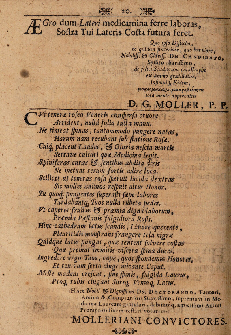 Gro dum Lateri medicamina ferre laboras Soflra Tui Lateris Cofta futura feret. Quo ipfo Dijlicbo, * eo quidem finceriore, quo hre viore, Nobiljff. Clarijf Dn Candidato, SyiHto har illimo, de flici Sludiorum catajlropbe ' : ex animo gratulatur, . infimulfc Eidem, tota mente apprecatur B. G. MOLLER, P. P, CMtener£ rofeo Penerk conjperfa cruore Arrident, nulla folia ta&a manu. Ne timeat Jpinas, tantummodo pungere natass Harum nam recubant fub ftatione Rofe. .11 Cui^ placent Laudes, & Glorta nefciamortk Sertavc cultori qu£ Medicina legit. :| Spiniferas curas & fentibus abdita airis Ne metuat rerum fortis adire loca. Scilicet , ut teneras rofa fremit lucida dextras Sic molles animos refruit altus Honor. Iu quoty pungentes fuperaftifiepe labores Tardabantqi Tuos nulla rubeta pedes. Vt caperes fruBm © pr£mia digna laborum9 Pr£mia P£ftanis fulgidiora Rofis. Hinc cathedram l£tus Jcandis * Livore quewnte 9 Pleuritidkmonftrans frangere tela nigr£ Quidque latus pungat tqu£ tentent folvere coftas Qu£ premat immitis vifcera jpina doces. Ingredere rego Tuos, cape ,• quos jpondemus Honoresp Et terneum ferio cinge micante Caput. Melie madens crefcat, fine frinis, fulgida Laurus Proty rubis cingant Sorsq; Venus-% Latus. H>sce Nobil & Dignijfi no Dn, Doctprando, Fautori, Amico & Compransori SuaviiTimo, lupremann in Me- f \^icma Lauream gtatulari , dtbir&0Kjj Animi Ptomptitndincm cefhirj voluerunt MOLLER IA Ni C O N V I CT O R E S.