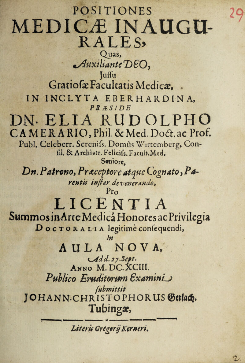 POSITIONES MEDICif, INAUGU¬ RA L E S> Quas, uxilianteDSO, Juffu Gratiofe Facultatis Medicaj, . IN INCLYTA EBERHARDINA, PR MSI DE DN- ELIA RUDOLPHO C A M E R A RIO, Phil. & M ed. Do*, ac Prof. Pubi. Celeberr. Serenifs. Domus Wirteniberg, CJon- fil. & Archiatr. Fclicifs. Facult.Med. Saniore, Dn. Patnmo, Pracepore atque Cognato, Pa- rentk inftar devenerando. Pro LICENTIA Summos inArteMedica Honores ac Privilegia Do c T o r a l i a legitime confequendii In AULA NOVA, <^id d. 27 .Stpt- Anno M.DC.XCIII. Publico Eruditorwn ExaminL) fubmittit JOHANN CHRISTOPHORUS ©arfad}. Tubingar, Literu Gregirij Ktrneri.