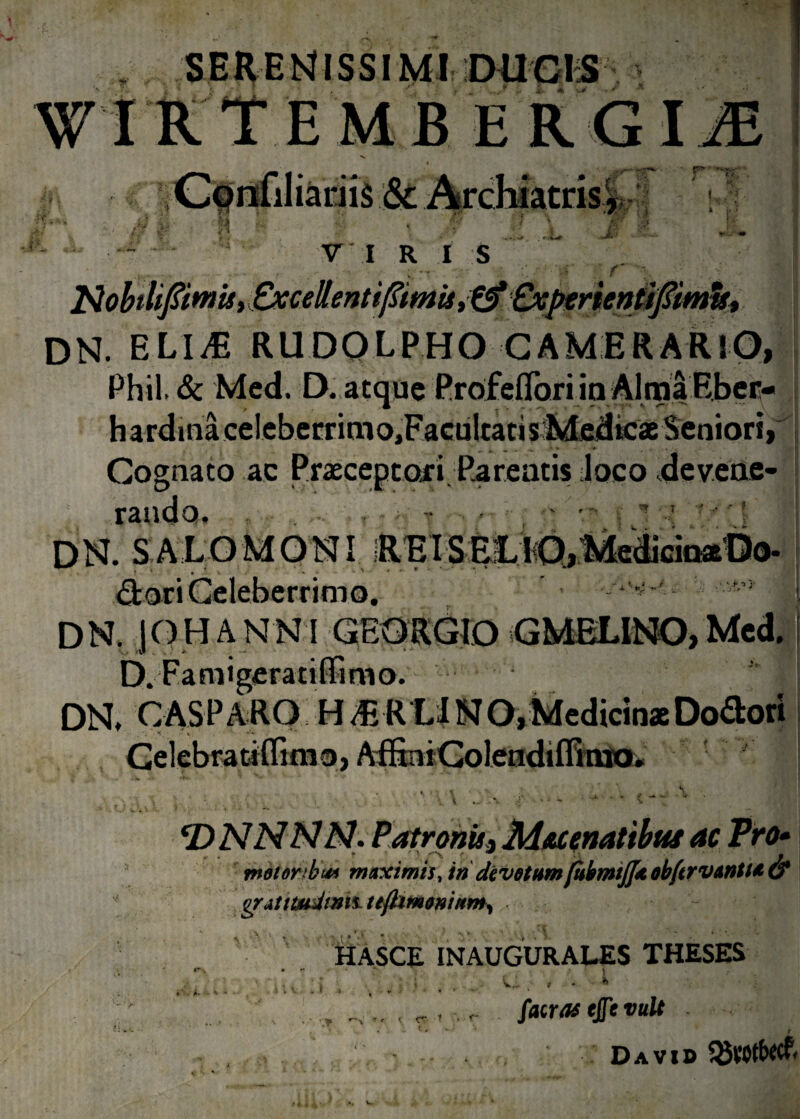 , SERENMSSIMI DUCIS WIRTEMBE R. GIM IIS V r r? M i, a. VIRIS ... f V * Nobilifomu, OccehntifmU ^Experientiftmts^ dn. eli^s rudolpho camerario, Phil, & Med. D. atque Profeflori in Alma Ebec- hardinlceleberrimo,FacuItatis Medicae Seniori, Cognato ac Prascepto.fi Pareatis loco devene¬ randa. • ’ DN. SALOMONI REISELlO,MedicioaDo. <9tari Celeberrimo. ^ DN. jOHANNI GEQRGIO GMELINO, Med. D. Fani i gera tiffim o. DN. C AS PARO H mU N O, Medicinae Dolori • ■ v; v • Gelebratiflimo, AfEniGolendiffinio* \ _ CDNNNN. Patronis i M&cenatibus ac Pro» tneionbui maximis, in devetum(ubmtjj* obftrvantu & gratttudtmt tt{hm$nittm. iit HASCE INAUGURALES THESES .* X V * I CT facras tjfcvult r Davi» ^VOtbecf.