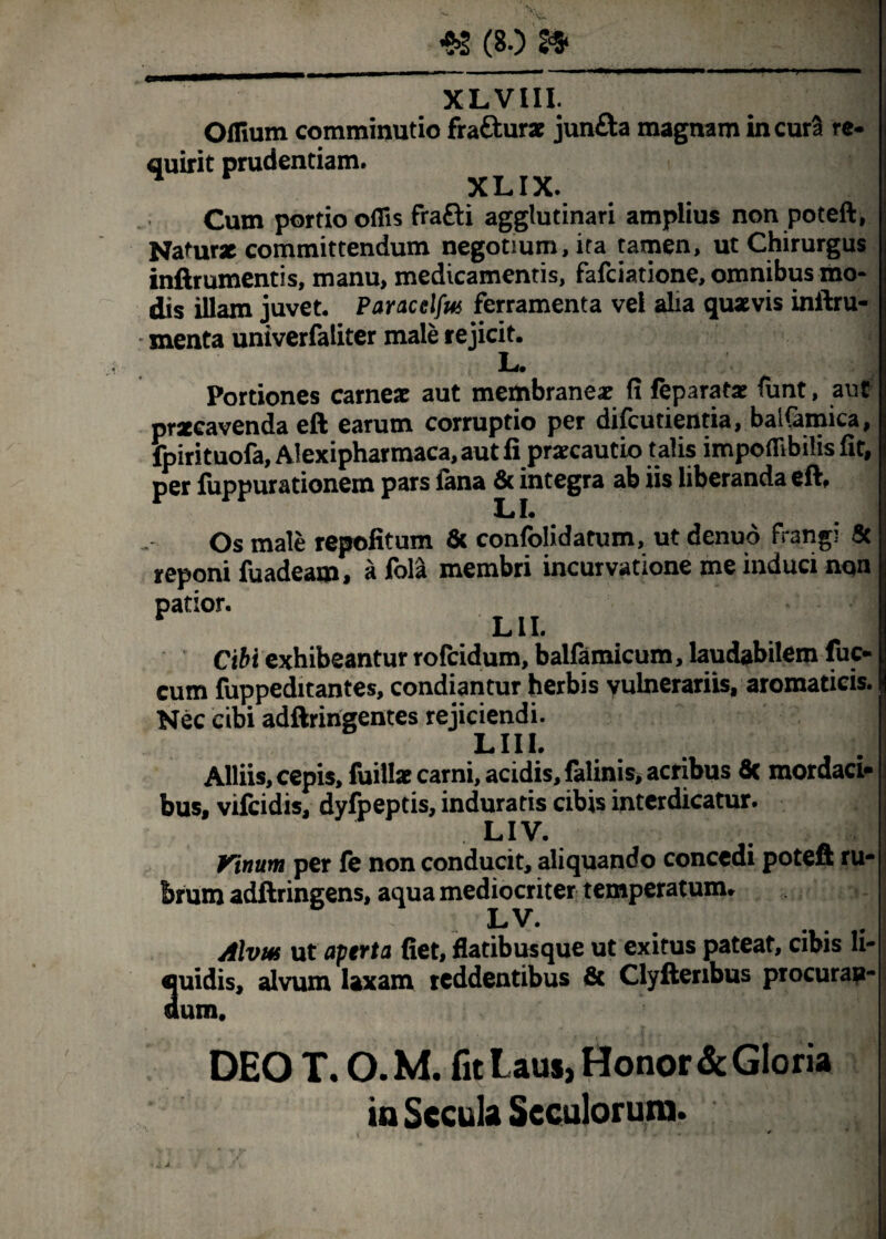 XL VIII. Offium comminutio fra&urx jun&a magnam incurS re¬ quirit prudentiam. ^ XLIX. Cum portio oflls frafti agglutinari amplius non poteft Naturx committendum negotium, ita tamen, ut Chirurgus Ii inftrumentis, manu, medicamentis, fafeiatione, omnibus mo¬ dis illam juvet. Paracelfus ferramenta vel alia quxvis inftru- menta univerfaliter male rejicit. , L. M Portiones carnex aut membraneae fi feparatx funt, a ut prxeavenda eft earum corruptio per difeutientia, baifamica, lpirituofa, Alexipharmaca, aut fi prxeautio talis impoflibilis fit, per fuppurationem pars fana fit integra ab iis liberanda eft. Os male repofitum fit confolidatum, ut denuo frangi & reponi fuadeam, a fola membri incurvatione me induci nqn patior. LII. Cibi exhibeantur rofeidum, balfamicum, laudabilem fuc- cum fuppeditantes, condiantur herbis vulnerariis, aromaticis. Nec cibi adftringentes rejiciendi. LIII. Alliis, cepis, fuillx carni, acidis, falinis, acribus fic mordaci- bus, vifeidis, dyfpeptis, induratis cibis interdicatur. LIV. Vinum per fe non conducit, aliquando concedi poteft ru¬ brum adftringens, aqua mediocriter temperatum» LV. Alvus ut aperta fiet, flatibusque ut exitus pateat, cibis li- 3uidis, alvum laxam reddentibus fit Clyftenbus procurau- um, DEO T. O. M. fit Laus, Honor & Gloria in Secula Scculorum. j IV -