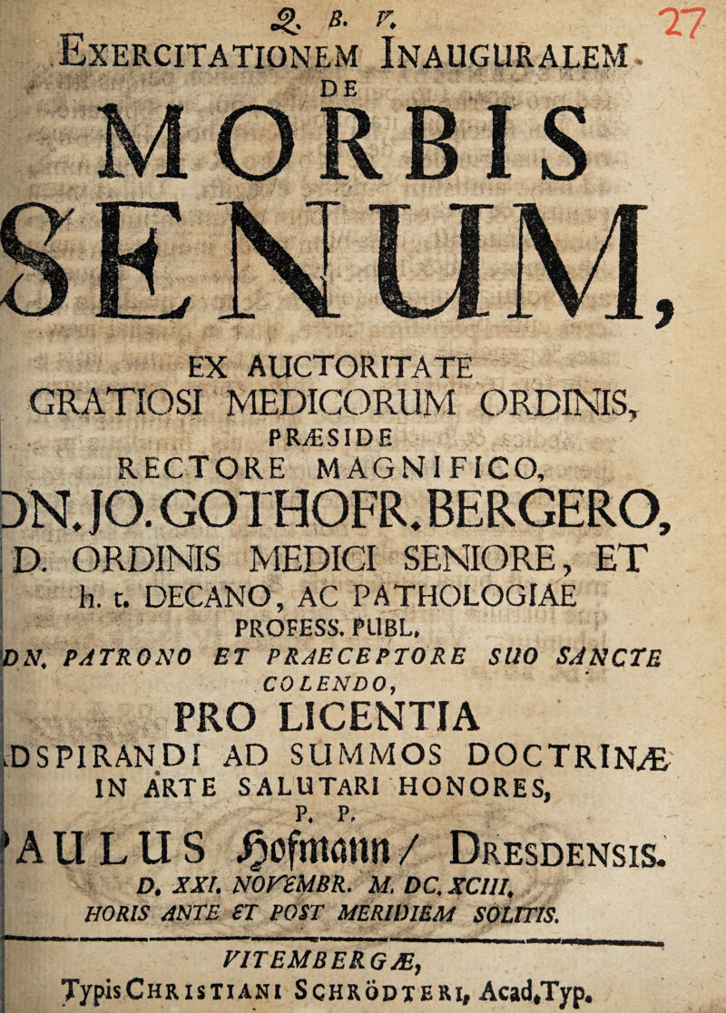 EX AUCTORITATE MEDICORUM ORDINIS, PRiESIDE D. ORDINIS MEDICI SENIORE, ET k t. DECANO, AC PATHOLOGIAE PROFESS. PllBL, DN, PATRONO ET PRAECEPTORE SUO SANCTE COLENDO, PRO LICENTIA D SPIRANDI AD SUMMOS DOCTRINA IN ARTE SALUTARI HONORES, P, P, AULUS Jjcfmami I Dresdensis. D. XXL rnreUBR. M. DC, XClll| HORIS ANTE £T POST MERIDIEM SOLITIS. F1TEMBERGJE, Typis Christiani Schrqdteri, Acad*Typ.