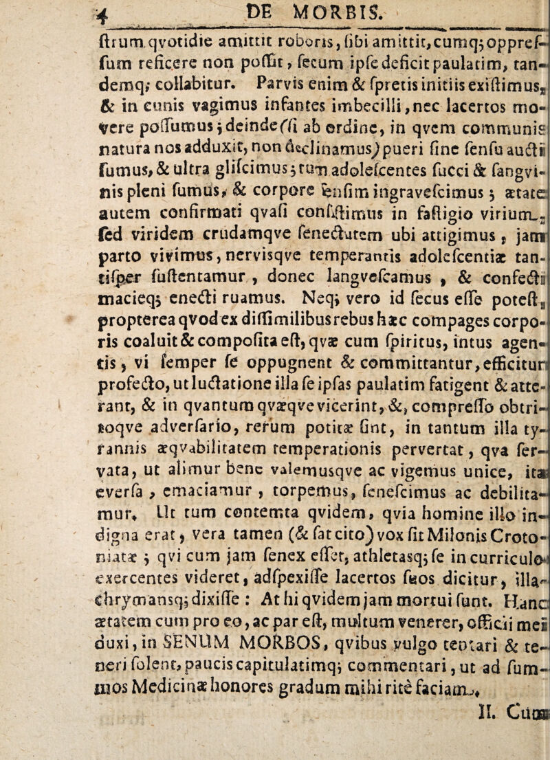 ftrum qvotidie amittit roboris, fibiamitti^cumqjoppref- fum reficere non poflat, fecum ipfedeficit paulatim, tan- demq,- collabitur. Parvis enim & fpretis initiis exiftimus* & in cunis vagimus infantes imbecilli,nec lacertos mo¬ vere podumus jdeindeffi ab ordine, in qvem communis natura nos adduxit, non declinamus^ pueri fine fenfuaudi Turnus, & ultra glifeimus 3 tum adolefcentes fucci & fangvi- nis pleni fumus, & corpore fenfitn ingravefeimus 5 state autem confirmati qvafi confdimus in fafiigio virium_r fed viridem crudamqve fenedutem ubi attigimus f jam parto vivimus,nervisqve temperantis adokfcentiac tan- tilper fuftentamur , donec langvefcamus , & confedi) macieqj enedi ruamus. Neqj vero id fecus e(Te poteftB propterea qvod ex diffimilibusrebus htc compages corpo¬ ris coaluit&compofitaeft,qvae cum fpiritus, intus agen¬ tis , vi femper fe oppugnent & committantur,efficitun profedo, ut ludatione illa fe ipfas paulatim fatigent & atte¬ rant, & in qvantura qvarqve vicerint, &, comprefib obtri- eoqve adverfario, rerum potitae Gnt, in tantum illa ty¬ rannis aequabilitatem temperationis pervertat, qva fer- vata, ut alimur bene valemusqve ac vigemus unice, it» everfa , emaciamur, torpemus, fenefeimus ac debilita¬ mur» Ut tum contemta qvidem, qvia homine iUo in¬ digna erat, vera tamen (& fat cito) vox fit Milonis Croto¬ niatae $ qvi cum jam fenex effer, athlctasqjfe in curriculo exercentes videret, adfpexiffe lacertos fisos dicitur, illa^ Chrjmansqjdixifle : At hi qvidem jam mortui funt. Hanc aetatem cum pro eo, ac par e fi, multum venerer, officii mei duxi,in SENltM MORBOS, qvibus vulgo tentari & .te—J nerifolent,pauciscapitulatimqj commentari,ut ad fum- iiios Medicinae honores gradum mihi rite faciam,;» II. Cii®