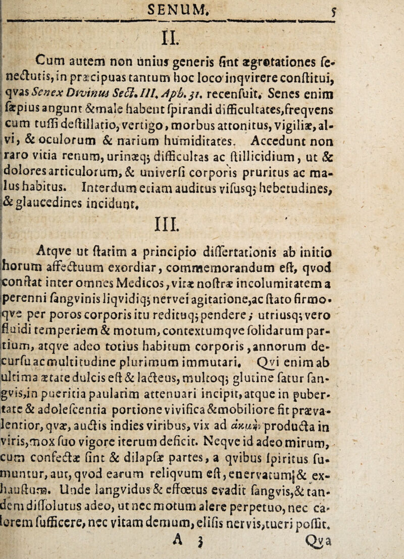 SENUM, f Cum autem non liniuf generis fint aegrotationes fe* nedutis, in praecipuas tantum hoc loco inq virere conftitui, qvas Senex Divinus Seff, 111. dpb. jr. recenfuit, Senes enim fatpius angunt &male habent fpirandi difficultates,freqvens cum tufli deflillatio, vertigo, morbus attonitus, vigiliae, al¬ vi, & oculorum & narium humiditates. Accedunt non raro vitia renum, urinaeqj difficultas ac flillicidium, ut Sc [dolores articulorum, & uni ver li corporis pruritus ac ma¬ lus habitus. Interdum etiam auditus vifusqj hebetudines, glaucedines incidunt, III. Atqve ut flarim a principio dififertationis ab initio horum affedluum exordiar, commemorandum efl, qvod conflat inter omnes Medicos, vitat noflrs incolumitatem a iperenni fangvinis liqvidiqj nervei agitatione,ac liato firmo* ;qve per poros corporis itu redituq; pendere; utriusqsvero fluidi temperiem & motum, contextumqve folidarum par¬ tium, atqve adeo totius habitum corporis,annorum de- curfuacmultitudine plurimum immutari, Qvi enim ab ultima aetate dulcis e (i & la&eus, multoqj glutine fatur fan- gvis,in pueritia paulatim attenuari incipit,atque in puber¬ tate & adolelcentia portione vivifica&mobiliore fit praeva- lentior,qvar, audlis indies viribus, vix ad axwsfv produ&a in viris,mox fuo vigore iterum deficit. Neqve id adeo mirum, cum confedae fint & dilapfe partes, a qvibus Ipiritus fu- muntur,aut,qvod earum reliqvum ell,enervatumj& ex- hauftur». Unde langvidus & effoetus evadit fangvis,& tan¬ dem difloiutus adeo, ut nec motum alere perpetuo, nec ca¬ lorem (officere, nec vitam demum, el i lis nervis,tueri poffit, A | Qya