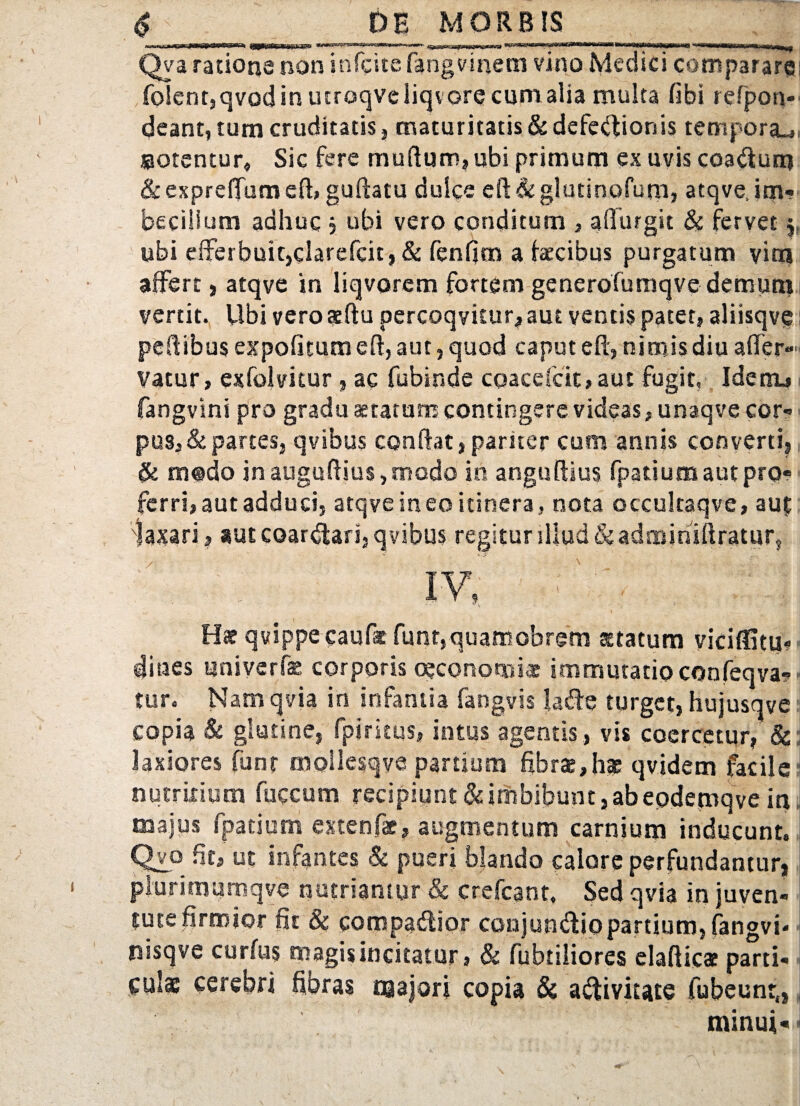 Qva rationg non irifcite fangvinem vino Medici comparare folent,qvodinucroqveliqvorecumalia multa fibi refpon*' dcant, tum cruditatis, maturitatis & defectionis tempora.*, ssotentur» Sic fere muftuir, ubi primum ex uvis coaCturp &expre{fumefl, guftatu dulce eft&glutinofum, atqve, im¬ becillum adhuc j ubi vero conditum , afiurgit & fervet $. ubi elferbuitjdarefcit, & fenfim a faecibus purgatum vim affert, atqve in liqvorem fortem generofumqve demum vertit. Ubi vero aeftu percoqvitur? aut ventis patet» aliisqve pedibus expolitum eft, aut, quod caput eft, nimis diu a (fer¬ vatur, exfolvitur, ac fubinde coacefcit, aut fugit, Idenu fangvini pro gradu aetatum contingere videas, unaqve cor¬ pus, Spartes, qvibus conflat,pariter cum annis converti, & m@do inaugu(lius,modo in anguftius fpatium aut pro¬ ferri» aut adduci, atqve ineo itinera, nota occultaqve, au£ 'laxari? aut coarCtari, qvibus regitur illud & adminiftratur, IV? v ! : ; H* qvippecaufe funr,quamobrem statum viciffitu? dines nniverfae corporis oeconomi* immutatio confeqva*? tur. Nam qvia in infantia fangvis lafie turget, hujusqve copia & glutine, fplritus, intus agentis, vis coercetur, & laxiores funf moilesqve partium fibras,hge qvidem facile nutritium fuccum recipiunt & imbibunt, ab epdemq ve in majus fpatium extenfae? augmentum carnium inducunt, Qvo fit» ut infantes 8c pueri blando calore perfundantur, plurimuimqve nutriantur & crefcant. Sed qvia in juven¬ tute firmior fit & compartior conjun&io partium, fangvi* nisqve curfus magis incitatur, & fubtiliores elafticae parti¬ culae cerebri fibras majori copia & a&ivitate fubeunt,, minui--