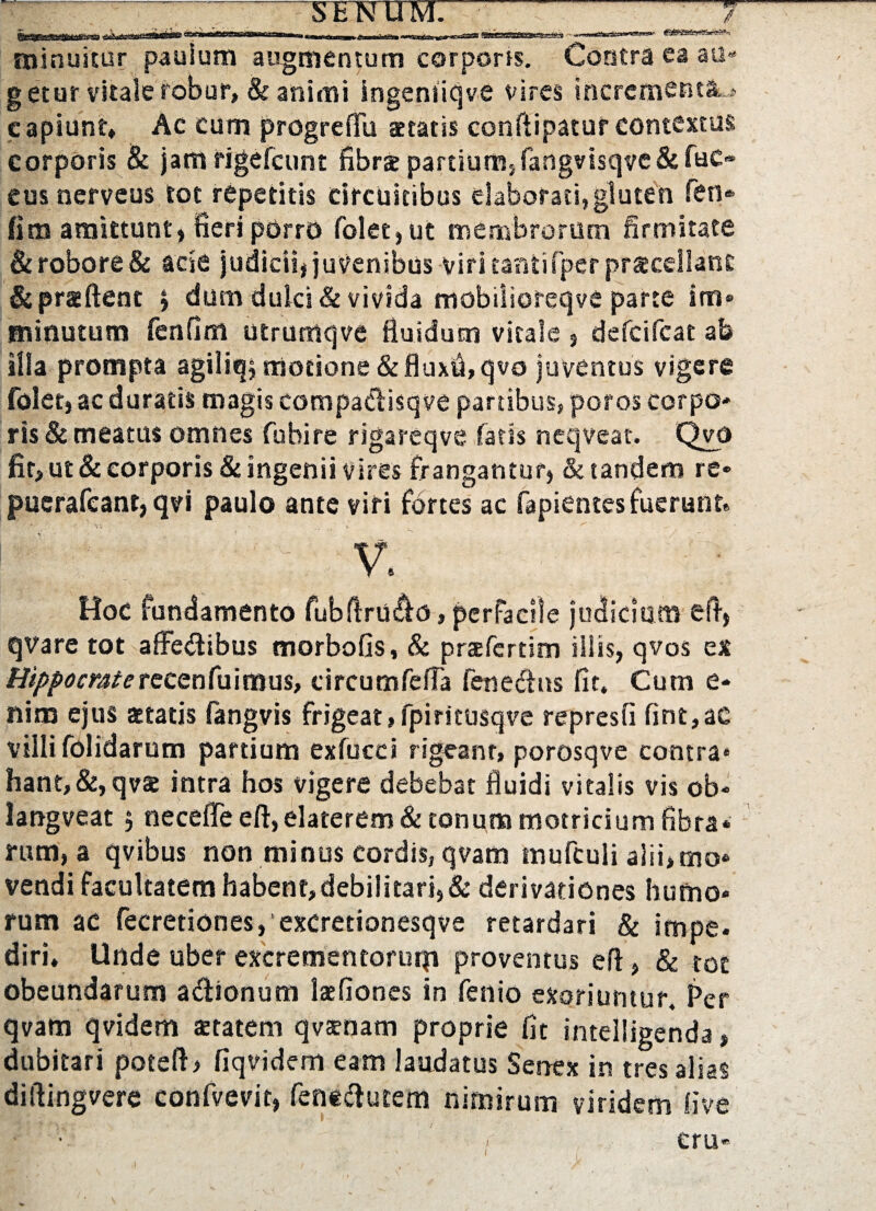 ■w 0 minuitur paulum augmentum corporis. Contra ea au g etur vitale robur, & animi ingemiqve vires incrementa • capiunt» Ae cum progrefiu aetatis conftipatur contextus corporis Bc jam figefcunt fibrse partium,fangvtsqve&fuc« eus nerveus tot repetitis circuitibus elaborati,gluten fen* fim amittunt, fieri porro folet,ut membrorum firmitate & robore & acie judicii* juvenibus viri taniifper praecellant &pr«ftent * dum dulci & vivida mobilioreqve parte im¬ minutum fenflm utrumqve fluidum vitale 3 defcifcat ab ilia prompta agiliq; motione & fluxfl, qvo juventus vigere folet, ac duratis magis compadisqve partibus, poros corpo¬ ris & meatus omnes fu hi re rigareqve latis neqveat. Qvo fit, ut & corporis & ingenii vires frangantur* & tandem re- pucrafeant, qvi paulo ante viri fortes ac fapientes fuerunt» V. Hoc fundamento fubftrU&o, perfacile judicium eft, qvare tot affedibus morbofis, & prafertim iliis, qvos ex Hippocraterecenfuimus, circumfeffa fenedns fit» Cum e* nim ejus aetatis fangvis frigeat, fpiritusqve represfi fint,ac villi folidarum partium exfucci rigeant, porosqve contra* hant, &,qv§e intra hos vigere debebat fluidi vitalis vis ob* langveat $ necefleeft,elaterem& tonunamotricium fibra¬ rum, a qvibus non minus cordis, qvam tnufculi alii,mo¬ vendi facultatemhabent,debi!itari,& derivationes humo¬ rum ac fecretiones,‘excrettonesqve retardari & impe. diri. Unde uber excrementorutp» proventus efl, & tot obeundarum adionum laefiones in fenio exoriuntur. Per qvam qvidem tetatem qvaenam proprie fit intelligenda, dubitari potefl* fiqvidem eam laudatus Senex in tres alias diflingvere confvevit, fentdutem nimirum viridem live eru*