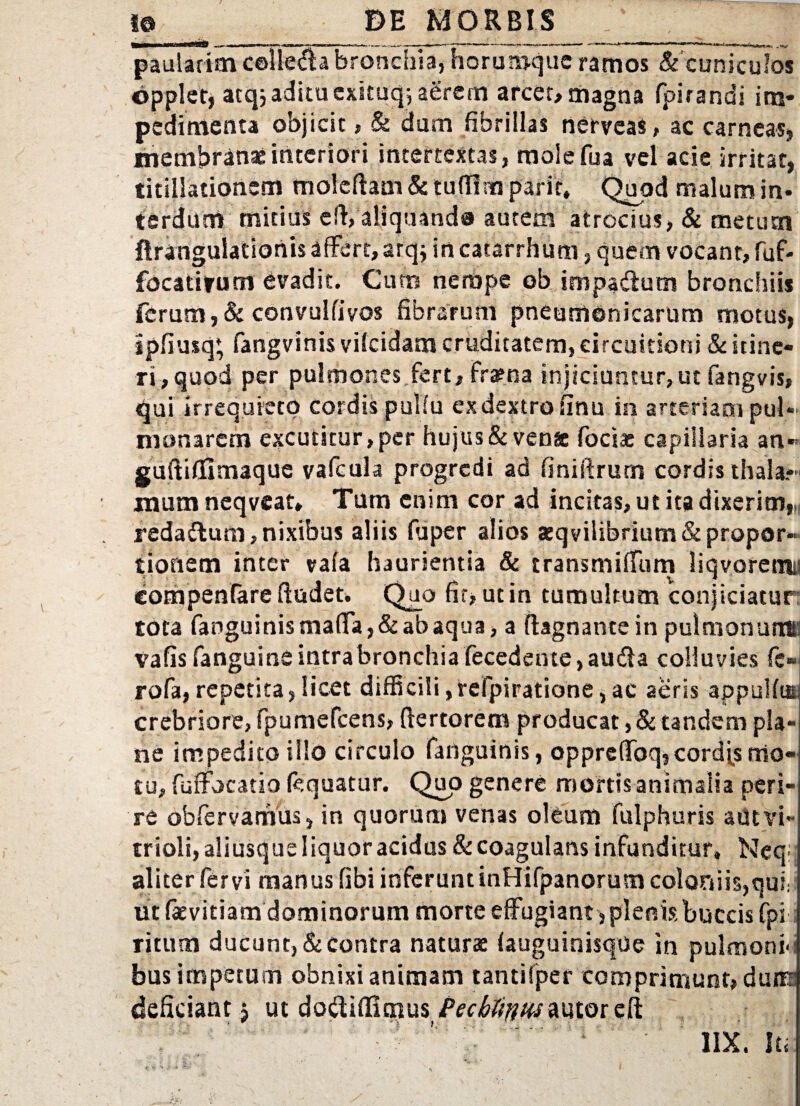 1® _ DE MORBIS .' f paularim cefle^a bronchia, horumque ramos & cuniculos epplet, atqiadituexi.tuq; aerem arcet, magna fpirandi im* pedimenta objicit, & dum fibrillas nerveas, ac carneas, membranae interiori intertextas, moiefua vel acie irritat, titillationem moleftam&tuttlmparit, Qupdmalumin- terdum mitius eft, aliquando autem atrocius, & metum ftrangulationis affert, arqj in cacarrhum, quem vocant, fuf* focatirum evadit. Cum nempe ob impadtum bronchiis ferum,& convulfivos fibrarum pneumonicarum motus, ipfiusq’ fangvinis vifeidam cruditatem, circuitioni & itine¬ ri,quod per pulmones fert, fraena injiciuntur,ut fangvis, qui irrequieto cordis pulfu ex dextro finu in arteriam pul¬ monarem excutitur, per hujus & vena foeta capillaria an-- guftittimaque vafcula progredi ad finiftrurn cordis thala?» mum ncqvcat, Tum enim cor ad incitas, ut ita dixerim,M reda&um, nixibus aliis fuper alios aeqvilibrium& propor¬ tionem inter vafa haurientia & transmilfum liqvoretni) compenfare ftudet. Quo fir, ut in tumultum conjiciatur tota fanguinis matta, & ab aqua, a ftagnante in pulmonum: vafis fanguine intra bronchia fecedente, audla colluvies fc- rofa,repetita,licet difficili,refpiratione,ac aeris appulfm crebriore, fpumefcens, ftertorem producat, & tandem pla¬ ne impedito illo circulo fanguinis, opprettbq,cordas mo¬ tu, fuffocatio (equatur. Quo genere mortis animalia peri¬ re obfervamus, in quorum venas oleum fulphuris aut vi- trioli, aliusque liquor acidus & coagulans infunditur, Neqi aliter fervi manus fibi inferunt inHifpanorum coloniis,qui: ut faevitiam dominorum morte effugiant , plenis buccis fpi; ritum ducunt, & contra naturae (auguinisque in pulmoni- bus impetum obnixi animam tantifper comprimunt, dures deficiant 5 ut do<St(fi($us/Vc^wautoreft ' 1IX. It;