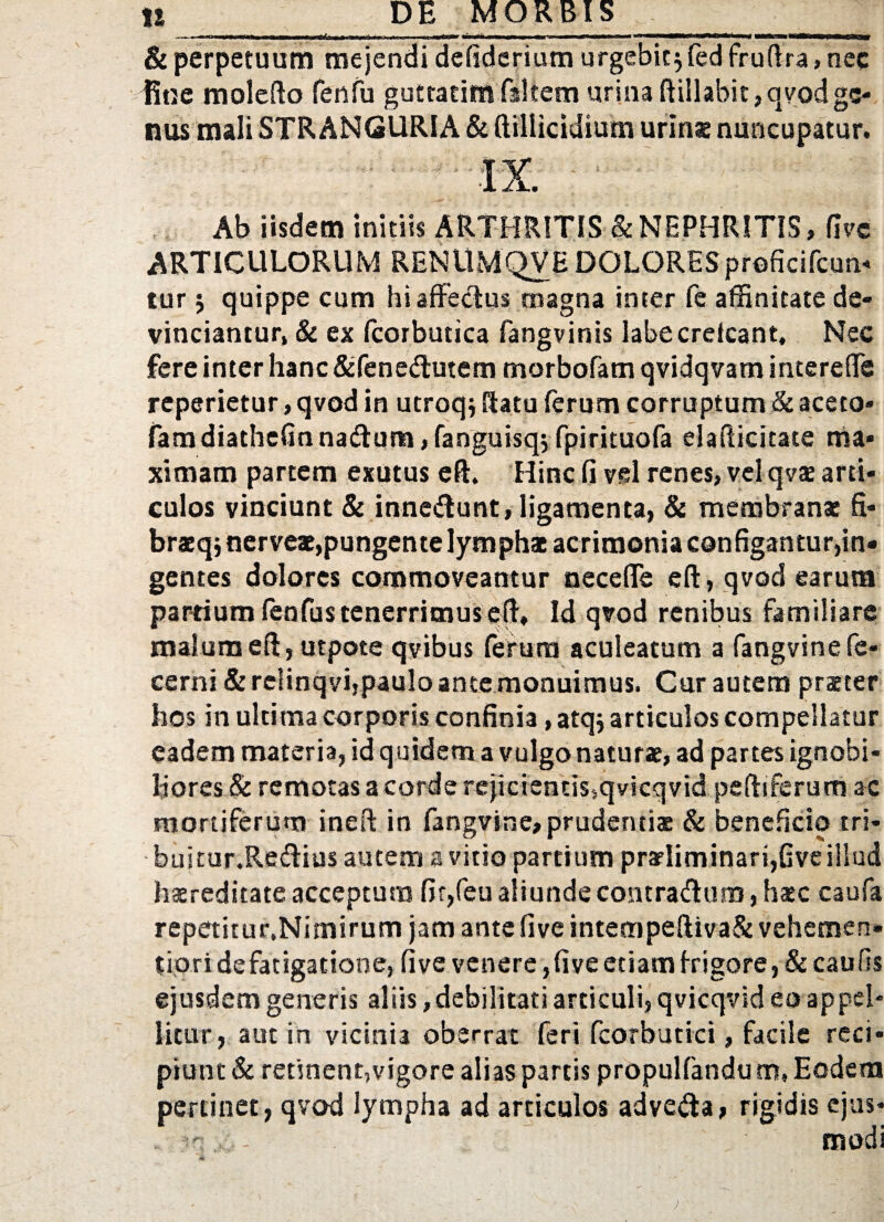 - - - —I-,,.. .. mtmm <mm . ■!-■■■ ....!■ ' i W iUilK ■>< mi «H i piam 1 Jw- & perpetuum mejendi defiderium urgebit jfed fruftra, nec fine molefto fenfu guttatim fsltem urina ftillabit, qvod ge¬ nus mali STRANGURIA & ftilliddium urinae nuncupatur. Ab iisdem initiis ARTHRITIS & NEPHRITIS, five ARTICULORUM RENUMQVE DOLORESproficifcun* tur 5 quippe cum hi affectus magna inter fc affinitate de¬ vinciantur, & ex Pcorbutica fangvinis labecrelcant. Nec fere inter hanc &fenedutem morbofam qvidqvam intereffe reperietur, qvod in utroq* datu ferum corruptum <k aceto- fam diathefin natftum,fanguisq; fpirituofa eia licitate ma¬ ximam partem exutus eft. Hinc fi vel renes, velqvae arti¬ culos vinciunt & innedunt,ligamenta, & membranae fi* braeqj nerveae,pungente lymphae acrimonia configantur,in¬ gentes dolores commoveantur necefle eft, qvod earum partium fenfus tenerrimus eft» Id qvod renibus familiare malum eft, utpote qvibus ferum aculeatum a fangvinefe- cerni & relinqvi,paulo ante monuimus. Cur autem praeter hos in ultima corporis confinia, atq; articulos compellatur eadem materia, id quidem a vulgo naturae, ad partes ignobi¬ liores & remotas a corde rejicientis,qvicqvid peftiferum ac mortiferum ineft in fangvine,prudentiae & beneficio tri- buitur.Re&ius autem a vitio partium praeliminart,five illud haereditate acceptum fir,feu aliunde contraftum, haec caufa repetitur.Nimirum jam ante five intempeftiva& vehemen» tiori de fatigatione, five venere, five etiam frigore, &caufis ejusdem generis aliis,debilitati articuli, qvicqvid eo appel¬ litur, aut in vicinia oberrat feri fcorbutici, facile reci¬ piunt & retinent,vigore alias partis propulfandu m, Eodem pertinet, qvod lympha ad articulos advetfta, rigidis ejus* . ^ . modi