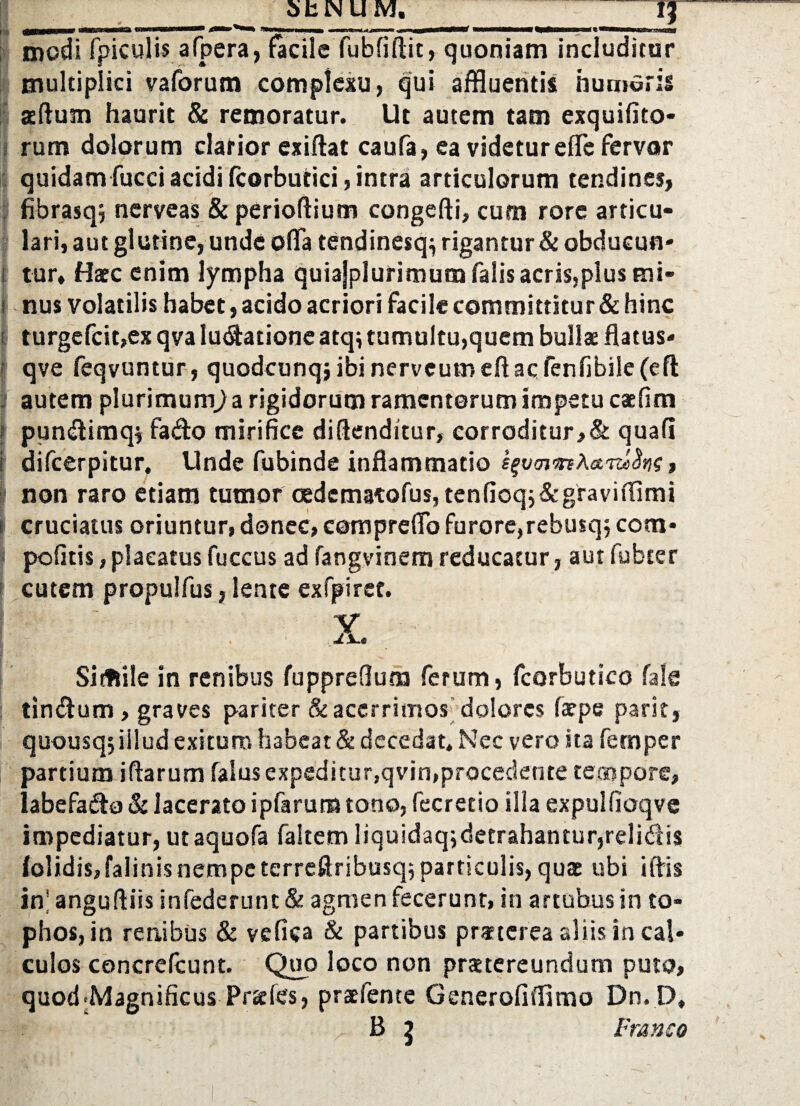 modi fpiculis afpera, facile fubfiftit, quoniam includitur multiplici vaforum complexu, qui affluentis humoris sedum haurit & remoratur. Ut autem tam exquifito- rum dolorum clarior exidat caufa, ea videtur effe fervar quidam fucci acidi fcorbutici, intra articulorum tendines, fibrasq, nerveas & periodium congedi, cum rore articu¬ lari, aut glutine, unde offa tendinesq^ rigantur & obdueun- t tur, Haec enim lympha quiajplurimum falis acris,plus mi- i nus volatilis habet, acido acriori facile committitur & hinc i turgefcit,ex qva lunatione atq; tumultu,quem bullae flatus- qve feqvuntur, quodcunqj ibi nerveumeftac fenfibile(efl: autem plurimum) a rigidorum ramentorum impetu caefim pundimq* fado mirifice didenditur, corroditur,& quali difcerpitur. Unde fubinde inflammatio , i non raro etiam tumor oedematofus, tenfioqj&graviffimi cruciatus oriuntur, donec, compreffo furore,rebusq; com* I politis, placatus fuccus ad fangvinem reducatur, aut fubter cutem propulfus, lente exfpiret. V Sifftile in renibus fuppreOum ferum, fcorbutico fale tindum, graves pariter & acerrimos dolores larpe parit, quousqjiilud exituro habeat & decedat. Nec vero ita fetnper partium idarum falusexpeditur.qvin,procedente tempore, labefado & lacerato ipfarum tono, fecretio illa expulfioqve impediatur, utaquofa faitem liquidaq;detrahantur,relidis (olidis, falinis nempe terredribusq; particulis, quae ubi i dis in’ angudiis infederunt & agmen fecerunt, in artubus in to¬ phos, in renibus & vefica & partibus praeterea aliis in cal¬ culos concrelcunt. Quo loco non praetereundum puto, quod-Magnificus Praeles, praefente Generofiffimo Dn.D, B 5 Fr&nso •1