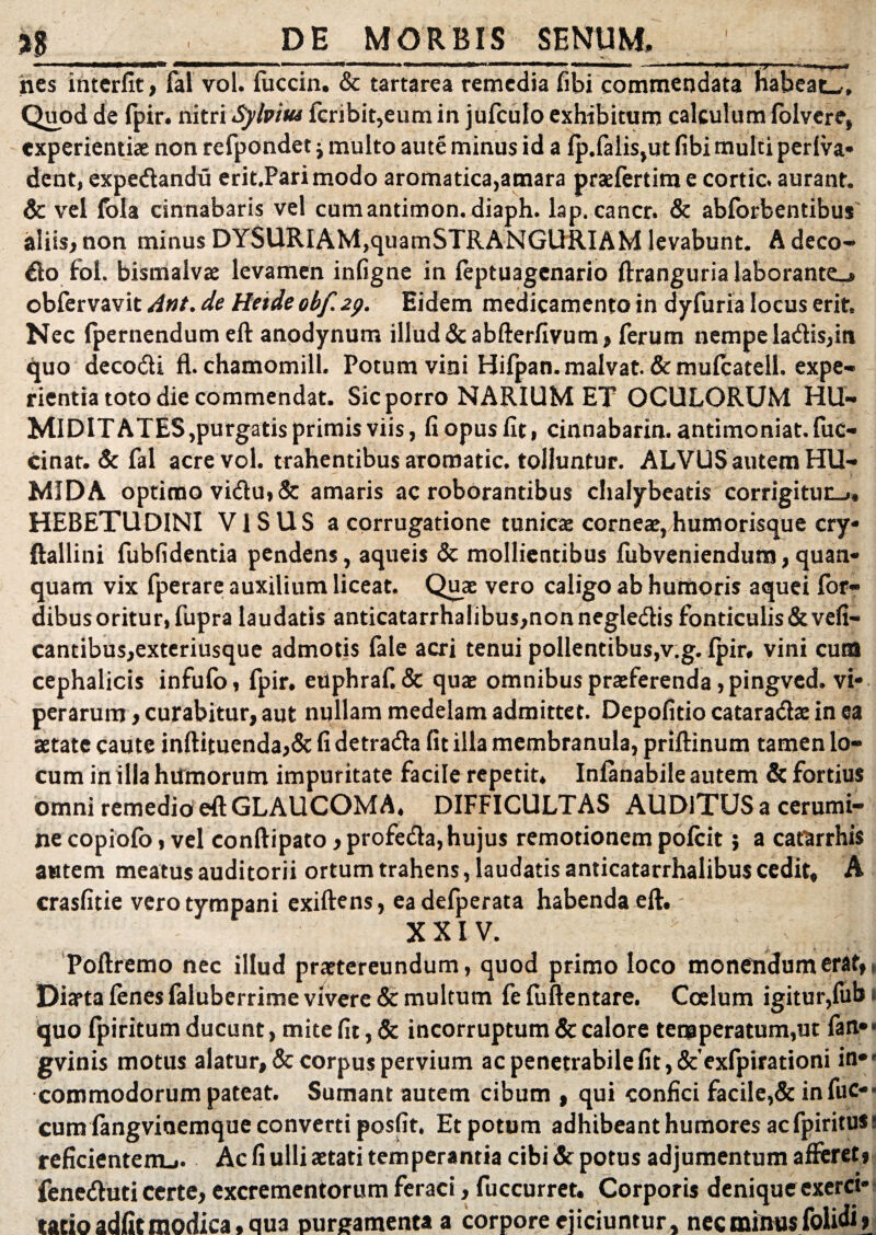 %$ DE MORBIS SENUM, nes interfit, lai vol. fuccin. & tartarea remedia fibi commendata habeat^. Quod de fpir. nitri Sylvitu fcribit,eum in jufculo exhibituro calculum folvere, experientiae non refpondet; multo aute minus id a (p.falis,ut fibi multi periva» dent, expedandu erit.Parimodo aromatica,amara praefertim e cortic. aurant. 6c vel fola cinnabaris vel cumantimon.diaph. lap. cancr. & abforbentibus aliis, non minus DYSURIAM,quamSTRANGURIAM levabunt. A deco- do fol. bismalvae levamen infigne in (eptuagenario ftranguria laborante^ obfervavit Ant. de Heide obf. 2p. Eidem medicamento in dyfuria locus erit» Nec (pernendum eft anodynum illud &abfterfivum, ferum nempe ladis,in quo decodi fl. chamomill. Potum vini Hifpan.malvat. &mu(catell. expe¬ rientia toto die commendat. Sic porro NARIUM ET OCULORUM HU¬ MI D IT ATES,purgatis primis viis, fi opus fit, cinnabarim antimoniat. fuc- cinat. & fal acre vol. trahentibus aromatic. tolluntur. ALVUS autem HU- MIDA optimo vidu,& amaris ac roborantibus chaiybeads corrigitur» HEBETUDINI VISUS a corrugatione tunicae corneae,humorisque cry* ftallini fubfidentia pendens, aqueis & mollientibus fubveniendum,quan- quam vix fperare auxilium liceat. Quae vero caligo ab humoris aquei for- dibusoritur, fupra laudatis anticatarrhalibus,non negledis fonticulis&vefi- cantibus,exteriusque admotis (ale acri tenui pollentibus,v.g. (pir, vini cura cephalicis infufo, fpir. etiphraf. & quae omnibus praeferenda, pingved. vi¬ perarum , curabitur, aut nullam medelam admittet. Depolitio catarada: in ea aetate caute inftituenda,& fi detrada fit illa membranula, priftinum tamen lo¬ cum in illa humorum impuritate facile repetit, Infanabile autem & fortius omni remedio eft GLAUCOMA. DIFFICULTAS AUDiTUS a cerumi¬ ne copiofo, vel conftipato, profeda, hujus remotionem polcit; a catarrhis autem meatus auditorii ortum trahens, laudatis anticatarrhalibus cedit, A crasfitie vero tympani exiftens, eadefperata habenda eft. XXIV. Poftremo nec illud praetereundum, quod primo loco monendum erat,. Diaeta (enes faluberrime vivere & multum fe fuftentare. Coelum igitur,fub i quo (piritum ducunt, mite fit, & incorruptum & calore temperatum,ut fan.»> gvinis motus alatur, & corpus pervium ac penetrabile fit ,&'exfpirationi in#e commodorum pateat. Sumant autem cibum , qui confici facile,& infuc-< cum (angvinemque converti posfit. Et potum adhibeant humores acfpirituss reficientem^. Ac fi ulli aetati temperantia cibi & potus adjumentum afferet» feneduti certe, excrementorum feraci, fuccurret. Corporis denique exerci* tatio adfit modica, qua purgamenta a corpore ejiciuntur, nec minus folidi,