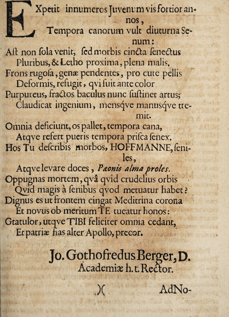 EXpetit innumeros Juvenum vis fortior an¬ nos, Tempora canorum vult diuturna Se¬ num : Alt non fola venit, fcd morbis cincta fene&us Pluribus,&Letho proxima,plena malis. Frons rugola, genae pendentes, pro cute pellis Deformis, refugit, qvi fuit ante color Purpureus, fra&os baculus nunc fuftinet artus; Claudicat ingenium, mensqve manusqve tre¬ mit. Omnia deficiunt, os pallet, tempora cana, Atqve refert pueris tempora prifca fenex. Hos Tu defcribis morbos, HOFFMANNE, feni- '|.§ ■ l '' : ; . ' les, Atqve levare doces, Pronis alma proles. Oppugnas mortem, qva qvid crudelius orbis • Qvid magis a fenibus qvod metuatur habet ? Dignus es ut frontem cingat Meditrina corona Et novus ob meritum TE tueatur honos : Gtatulor, utqve TIBI feliciter omnia cedant, Etpatria? fias alter Apollo, precor. Jo. Gothofred us Berger, D. Academi* li.t. Rector. ,)( AdNo-