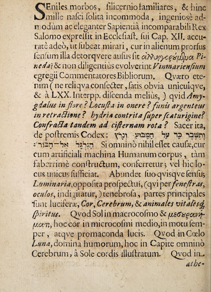 SF.niles morbos, filicernio familiares, & hinc mille nafci folita incommoda , ingeniose ad¬ modum ac eleganter Sapienda incomparabili Kex Salomo e^prelfit in ECclefiail. fui Cap. XII. accu¬ rate adeo, ut liibeac mirari, cur in alienum prorlus lenium illa detorqvere aiifiis fit d>hY,yc^p%a Vi¬ ne dat &c non diligentius evolverint Finmarknfium egregii Commentatores Bibliorum. Qvasro ete¬ nim^ ne reliqva confe&er, fatis obvia unicuiqve, & a LXX.Interpp. difcenda melius, ) oy\d Amy¬ gdalus in flore ? Locufla in onere ?funis argenteus in retrafiione ? hydria contrita fugerfcaturigme? Confra&a tandem ad ciflernam rota ? Sacer ita, de poftremis Codex: vbai -yiSan by “is Otfm i i T . * , -V “ v T • : i nan-ba babsn Si omnino nihil eflet caufe.cur ** *t * ^ . • - + cum artificiali machina Humanum corpus, tam faberrime condru&um, conferretur j vel hic lo* cus unicus fuShciat. Abundet liio qvisqve fenfuj Luminaria,opponn profpe&ui, (qvi perfeneflras, oculos, indignatur, )tenebrofa, partes principales lunt lucifera, Cor, Cerebrum, & animales vitales^ (piritus. Qyod Sol in macrocofimo & fj.sffit^avvt- fj.au, hoc cor in microcofmi medio,in motu fem- per , atqve promaconda lucis. Qvod in Coelo Luna,domina humorum,hoc in Capite omnino Cerebrum, a Sole cordis iliulfratum. Qvod iru i' albe- i
