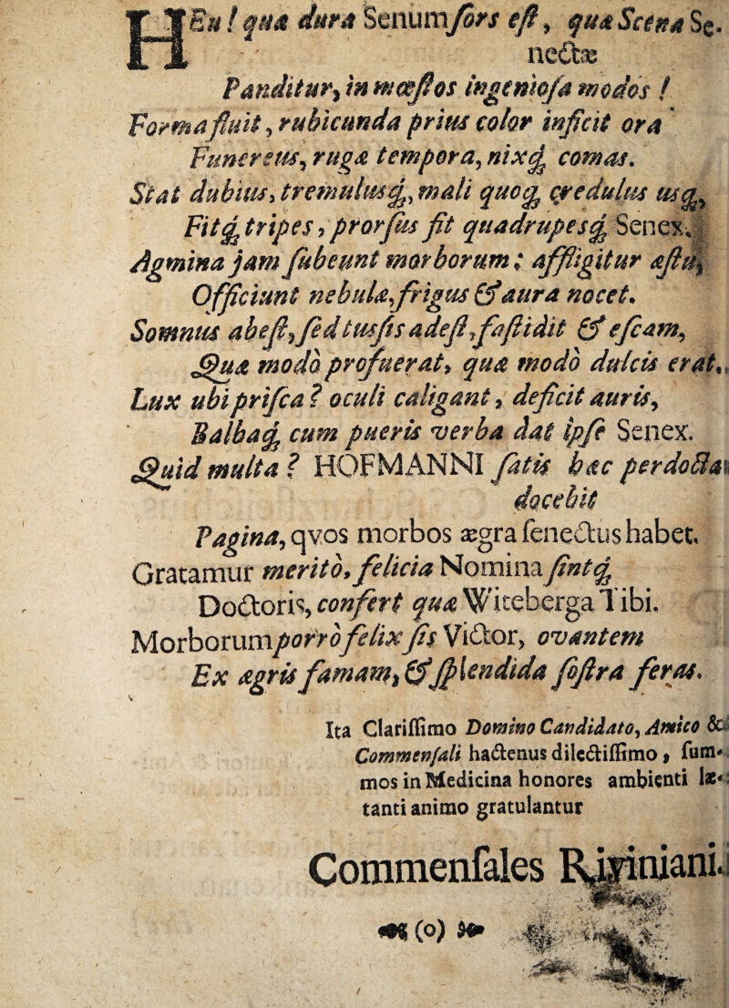 HEm ! qm dura Senum fors efi, qua Scina 'Se. ne£be Panditur i in mmfios ingcniofa modos l Formafiuh, rubicunda prius color inficit ora Funereus, ruga tempora, nix£ comas. Stat dubius, tremulus104// credulus usg. Fit ^tripes ■> prorfiis fit quadrupes£ Senexvf Agmina jam fibeunt morborum; affligitur afiii^ Officiunt nebula frigus (fiaura nocet. Somnus ab e fi,fi d tusfis adefi fafiidit (fi e fiam, (pu& modo profuerat, qua modo dulcis erat,; Lux ubiprifia ? oculi caligant, deficit auris, Baiiunj, cum pueris verba dat ipfi Senex. <%uid multa? HOF MANNI fatis hac per doBm docebit Vagina, qvos morbos «gra fene&us habet. Gratamur merito, felicia Nominayfttfg Do&oris, confert qua Wkeberga Tibi. Morborumporrofelixfis Vi&or, ovantem Ex agris famam % (fifiUndida fiftra feras, Ita Clarilfimo Domino Candidato, Amico Sc' Commenfali haftenus dilediffimo, fuffl' - mos in Medicina honores ambienti lati¬ tanti animo gratulantur Commenfak «•«(0)
