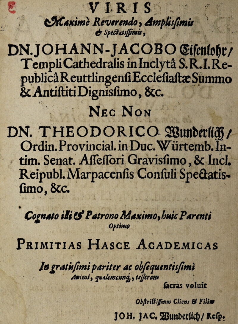 * >* f iVIRIS ; tPtCaxime Reverendo, Amplisfimis & Sptft&ttjjimu i DN.JOHANN-JACOBO ©»$*/ Templi Cathedralis in Inclyti S. R. I. Re- publica Reuttlingenfi Ecclefiaftae Summo & AntiftitiDignisfimo, 8cc. tv ’ , Nec Non DN. THEODORICO SBmtWtl/ Ordin.Provincial. inDuc.Wiirtemb. ln- tim. Senat. Afleflbri Gravisfimo, & Incl. Reipubl, Marpacenfis ConfuJi Spe&atis- fimo, 6cc. *• Cognato i&itf Patrono Maximo, tum Parenti Optimo Primitias Hasce Academicas * Ingratis fimi pariter ac obfiquentisfimi Amm > cnudtmHwL > ttfleram facras voluit Obftri&ijfimw Cliens Filim Joh, jac, SBimttcit#/ Rcfp.