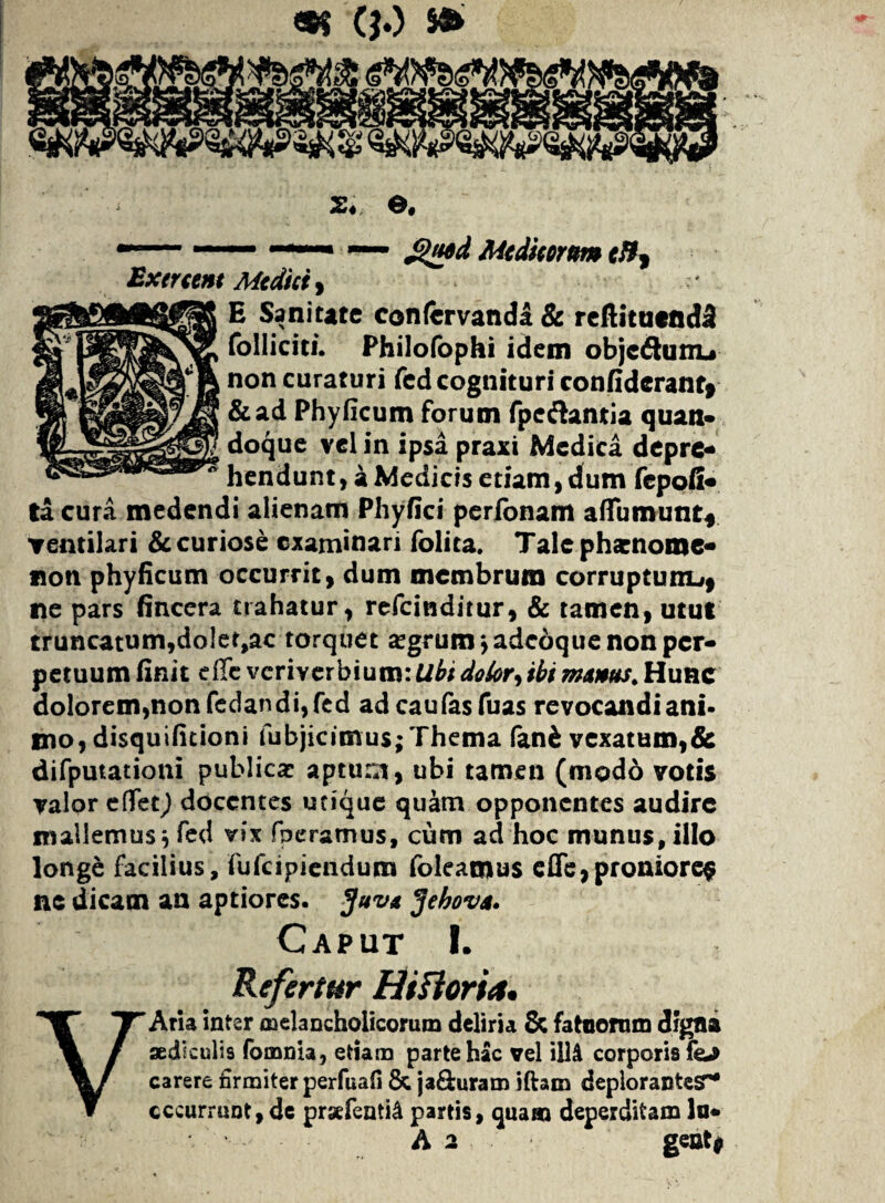 —— — — £)ued Medicorum efft Exercent Medici , E Sanitate confervanda & reftituendS folliciti. Philofophi idem objcdtunu non curaturi fed cognituri confiderant» &ad Phyficum forum fpe&antia quan* doque vel in ipsa praxi Medica depre¬ hendunt, a Medicis etiam, dum fepoii- ta cura medendi alienam Phyfici perfonam aflumunt* ventilari & curiose examinari folica. Tale pharnome- non phyficum occurrit, dum membrum corruptum^ ne pars fincera trahatur, refeinditur, & tamen, utut truncatum,doler,ac torquet argrum ^adeoque non per¬ petuum finit e ile veriverbium: Uhi dolor, ibi manus. Hunc dolorem,nonfedandi,fed ad caufasfuas revocandi ani¬ mo, disquifitioni fubjicimus; Thema fani vexatum,& difputationi publicae aptum, ubi tamen (modo votis valor effet) docentes utique quam opponentes audire mallemus} fed vix fperamus, cum ad hoc munus, illo longe facilius, fufeipiendura foleatous effe,proniore$ ne dicam an aptiores. Juva Jehova. Caput I. Refertur Hiftoria. VAria inter melancholicorum deliria & fatuorum digna aediculis fomnia, etiam parte hac vel illi corporis fej carere firmiter perfuafi & jaduram iftam deplorantesr* cccurrunt, de prsefeati& partis, quam deperditam lo* A 2 geat*