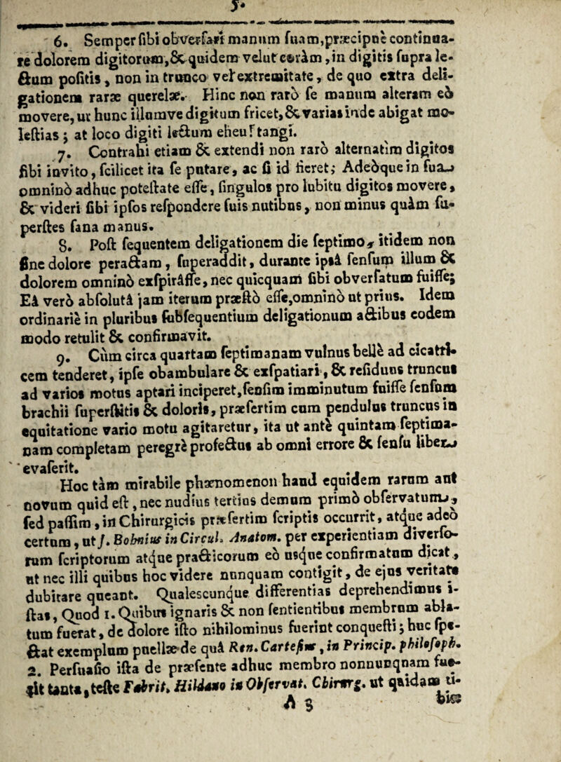 6. Semperfibiobverfan manum fuam,precipoe continua¬ re dolorem digitoriMn,Scquidern velutee>v£m ,in digitis fupra le¬ gam politis, non in trunco vel'extremitate, de quo extra deii- gationem rarae querelae. Hinc non raro fe manum alteram e& movere, uv hunc illumve digitum fricet,&variasindc abigat noo- leftias ; at loco digiti It&um eheu f tangi. 7. Contrahi etiam & extendi non raro alternatira digitos fibi invito, fcilicet ita fe putare, ac (i id fieret,* Adebquein fua-* omninb adhuc potelhte efle, fingulos pro lubitu digitos movere , & videri fibi ipfos refpondcre fuis nutibus, non minus quim fu- perftes fana manus. 8. Poft fequentem deligationem die feptimo* itidem non fine dolore peradara, fuperaddit, durante ipsi fenfum illum & dolorem omnind exfpiriffe, nec quicquam fibi obverfatum fuiffe; Ei ver5 abfoluti jam iterum praeftb effe,omnino ut prius. Idem ordinarie in pluribus fobfequentium deligationum a&ibus eodem modo retulit & confirmavit. 9. Cum circa quartam feptimanam vulnus belle ad wcattt* cem tenderet, ipfe obambulare & exfpatiari, 6c refiduus truncul ad varios motus aptari inciperet,fenfim imminutum fuifTe fenfom brachii fupcrftitis & doloris, prsefertim cum pendulus truncus in equitatione vario motu agitaretur, ita ut antfc quintam feptima- oam completam peregrfc profe&us ab omni errore fic fenfu libera Hoc tam mirabile phaenomenon haud equidem rarum ant novum quid eft, nec nudius tertios demum primh obfervatunu, fedpaffim,irtChirurgicis prrcfertiro feriptis occurrit, atque adeo certum, ut/. Eobnius in CircuL Anatom. per experientiam diverfo rum feriptorum at^ue pradicorum eo usejue confirmatum dicat, ut nec illi quibus hoc videre nunquam contigit, de ejus ventat» dubitare queant. Qualescunque differentias deprehendimus1- ftas, Quod 1. Quibus ignaris & non Tendentibus membrum abla¬ tum fuerat, de dolore ifto nihilominus fuerint conquefti 5 huc fp«- exemplum pueilsfrde quA Rtn• CdTtefinr, in Princip» philQfepfi» * perfuafio ifta de praefente adhuc membro nonnurqnam fu»- UaUjtefte F*brit> HiUm in Obftrv*t> Ciimr*. ut qxida» u-