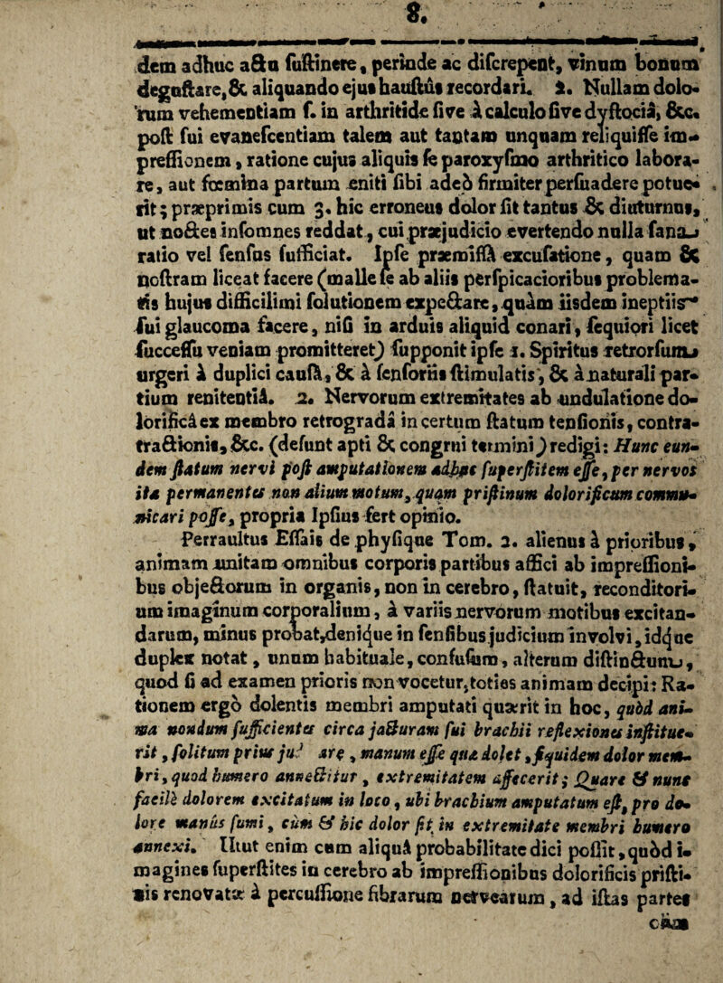 8. dem adhuc aSu fuftinere , perinde ac difcrepent, vinum bonum degufhre,& aliquando ejut hauftui recordari* *. Nullam dolo¬ rum vehementiam f. in arthritide fi ve i calculo five dy ftocia, &c« poft fui evanefcentiam talem aut tantam unquam reliquiffe im- preffionem,ratione cujus aliquis fe paroxyfmo arthritico labora¬ re, aut focmina partum eniti fibi adeb firmiterperfuadere potue* rit; praeprimis cum 3« hic erroneus dolor fit tantus & diuturnus, ut no&ee infomnes reddat , cui praejudicio evertendo nulla fana_> ratio vel fenfus fufficiat. Ipfe praemifft excufatione, quam 8t nefiram liceat facere (malle te ab aliis perfpicacioribus problema¬ tis hujus difficilimi folutioncm cxpe&are, quam iisdem ineptiis** iui glaucoma facere, nifi in arduis aliquid conari, fequiori licet fucceffii veniam promitteret) fupponitipfc 1. Spiritus retrorfunu urgeri i duplici cauft, & h fenfonii {limula tis, & a naturali par¬ tium renitentiA. 2. Nervorum extremitates ab undulatione do- lorificdex membro retrograda incertum flatum tenfioriis, contra- tra&k>ni«,<8cc. (defunt apti & congrui termini ^redigi: Hunc eun- dem flatum nervi foft amputationem adipe fuperflitem ejfe7pcr nervos ita permanentes non alium motum 9quqm priflinum dolor i ficum commu¬ nicari pojfea propria Ipfius fert opinio. Perraultus Efiais dephyfique Tom. 2. alienus A prioribus, animam unitam omnibus corporis partibus affici ab impreffioni- bus objeSorum in organis, non in cerebro, flatuit, reconditori¬ um imaginum corporalium, a variis nervorum motibus excitan¬ darum, minus probat^enicjue in fenfibus judicium involvi, idejue duplex notat, unum habituale,confufiam, alterum diftinftunu, quod fi ad examen prioris rxm vocetur, toties animam decipi: Ra¬ tionem ergo dolentis membri amputati quaerit in hoc, qubd ani¬ ma nondum fujficienta circa jaBuram fui brachii reflexiones inflitue- rit, folitum prius ju:} are, manum ejfe qua dolet, jfquidem dolor mem¬ bri, quod humero anne&itur , extremitatem affecerit; Quare & nunt faeilb dolorem excitatum in loco, ubi brachium amputatum eft9 pro do¬ lore manus fumi9 cum & hic dolor fit in extremitate membri humero annexi. Utut enim eam aliquA probabilitate dici pefiit, qubd i- magines fuperfiites in cerebro ab impreffionibns dolorificis prifti- Bis renovat» A percuffione fibrarum nemarum, ad iflas partes