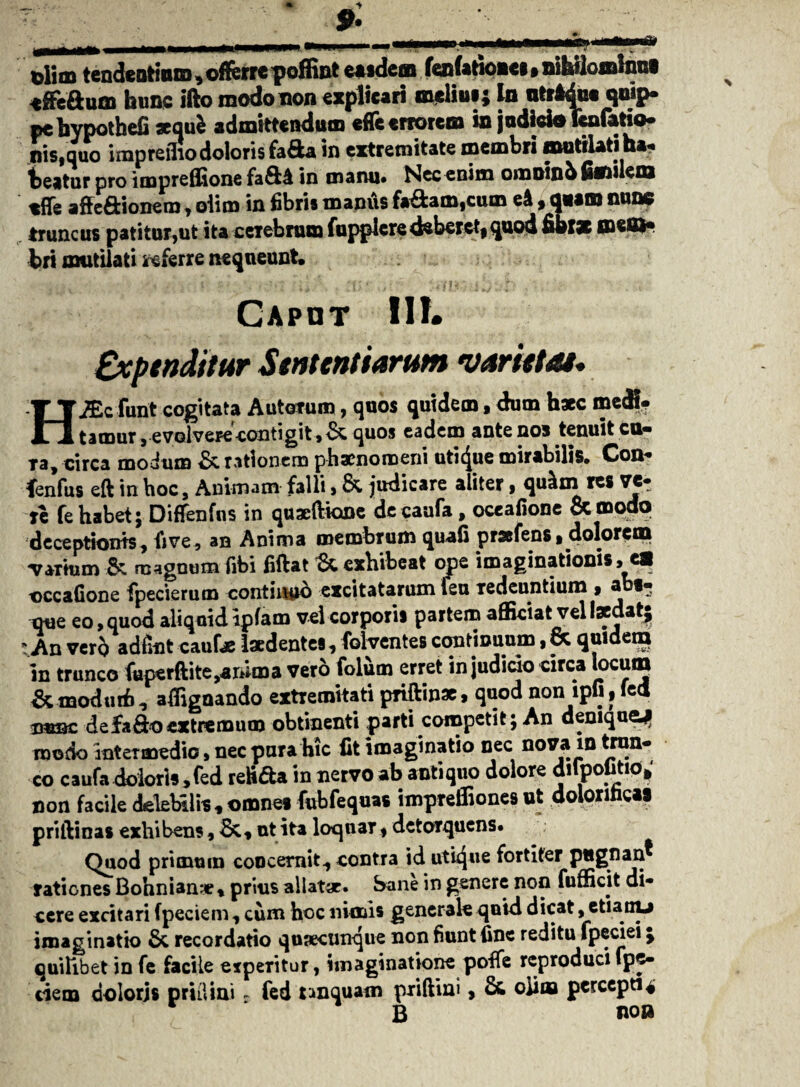olim tendentium, offerre poffint easdem fenfatiouei,nihilomlnnl «ffeftum hunc ifto modo non explicari melini; In ntrtdue qmp» pebypothefi sequi admittendum effe errorem in judicio Uufatio- nis.quo impreino doloris fa&a in extremitate membri mutilati ha. beatur pro impreflione fain manu# Nec enim omoinbSmileni affe&ionem , oiim in fibris manus fa&am,cmn eA, q«atn nunc truncus patitur,ut ita cerebrum fupplcredeberct|quod fibtse O*®* bri mutilati snsferre nequeunt. ,.. v '* ■ . i ';]A - unKiibiib >- Caput IIY* Expenditur Sententiarum varietas* HiEcfunt cogitata Autorum > quos quidem > dum hsec medi. tamur, evolvere contigit,^, quos eadem ante nos tenuit cu« Ta, circa modum & rationem phaenomeni utique mirabilis* Con- fenfus eft in hoc. Animam falli, & judicare aliter, qu£m res ve- re fe habet; Diffenfns in qui fi ion e de caufa, oceaiione & modo deceptionis, fi ve, an Anima membrum quali prsefens. dolorem varium & magnum libi ii flat exhibeat ope imaginationis, e® occaGone fipecierum contiuuo excitatarum feu Tedenntium , abt» que eo, quod aliquid iplam vel corporis partem afficiat vel laedat; * An vero adfint caulae laedentes, folventes continuum, & quidem in trunco fuperftite,ar»ma vero folum erret in judicio circa locum & modutfi, affignando extremitati priftinae, quod non ipli, fed bubc defaflo extremum obtinenti parti competit; An denique* modo intermedio, nec pura hic fit imaginatio nec nova in trun¬ co caufa dolori», fed retifta in nervo ab antiquo dolore dilpotitio,' non facile delebilis , omnes fubfequas impreffiones ut doloriheai priftinas exhibens, &, ut ita loquar, detorquens. Quod primum coocernit, contra id utique fortiter pugnan® rationes Bohnian* % prius allatae. Sane in genere non fuffidt di¬ cere excitari fpeciem, cum hoc nimis generale quid dicat, etiany imaginatio & recordatio quaecunque non fiunt fine reditu fpeciei; quilibet in fe facile experitur, imaginatione poffe reproducifpe- ciem dolorjs prilUni - fed unquam priftini, & oiina percepti« r B no»