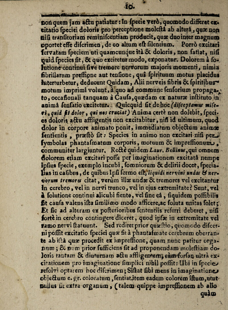 Don quem jam aftu patiatur: Iu fpecie ver&, quomodo differet ex« citatio fpecici doloris pro perceptione moleiU ab alteri, quae nqp E i (i tr an fit oriam reminifcentiam producit, quae duo inter magnum oportet effe difcrimen, de eo altum eft filentium, Porro excitari fervatara fpeciem uti quamcunque itl & doloris, non fatiat, nid quid fpecies fit, & quo excitetur modo, exponatur. Dolorem a fo* lutionecontinui fi ve tremore nervorum majoris momenti, nimia fibrillarum preffipne aut tenfidne, qua fpirituum motus placidus interturbetur, deducunt Quidam, Alii nerveis fibris & fpiritibusr* motum imprimi volunt, & quo ad commune fenforium propaga-j tOfOCcafionali tanquam a Caufa,quaedam ex natur» inftituto in. animi fenfatio excitetur* i vQuicquid fit de hoc (difeeptamus mife- vi 9 quii ft dolor, qui nos cruciat) Anima certe non dolebit, fpeci* es dolori* aftu affligentis non excitabitur, nifi id ultimum, quod dolor in corpore animato ponit, immediatum obje&um animae fentientis , praefto fit: Species in animo non excitari nifi penJ fymbolas phantafmatum corporis, motuum & impreffionunu >' communiter largiuntur, Re&e quidem Laur> BeUinus,qu\ omnem dolorem etiam excitari poffe pe{ imaginationem excitati nempe ipfius fpecie, exemplo incubi, (omniorum & delirii docet, fpecia- Ilus in cafibus, de quibus Ipfi fermo efl% liquidi nervini unias & ner* •iorum tremores citat, verum illae undae 8c tremores vel excitantur In cerebro, vel in nervi trunco, velin ejus extremitate? Sunt, vel i folutione continui alicubi fiente, vel fine ei , fiquidem pofflbilis fit caufa valens ifta fimilimo modo afflcere,ac foluta unitas folet; Et fic ad alteram ex poflerioribus fententiis referri deberet, nifi forfein cerebro contingere diceret, quod ipfse in extremitate vel farno nervi fhtuunt. Sed rediret prior quaefBo, quomodo difeer* pipoflit excitatio fpeciei quae fit a phantafinate cerebrum oberrans tc abi&i quae procedit ex imprefflone, quam nunc patitur orga- flmn; Dum prior fufficiens fit ad proponendam inoleftiam do¬ loris tantam & diuturnam afiu affligen^m|cnm^forfan ultra ex¬ citationem pro imaginatione fimplici nihil pofflt: Ubi in fpeciei xefclvi optarem hoc difcrimen; Siftat fibi mens in imaginationem obje&um e. gr. coloratum ,fentiat,item eadem colorem iftum,utnt pullus fit extra organum, (talem quippe impreffionem ab alio