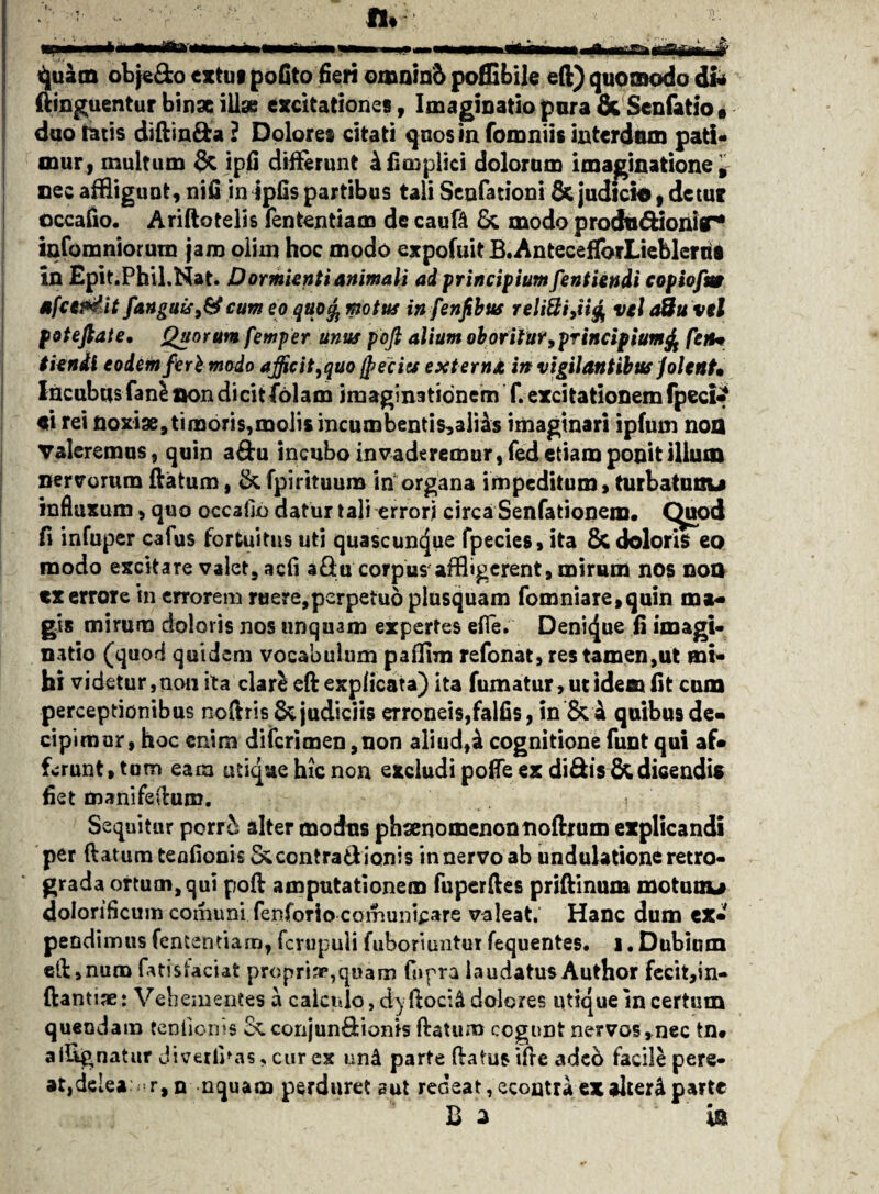 A iiirr ~r quam obje&o extut pofito fieri omnin& poffibile eft) quomodo dfc ftinguentur binae illas excitationes, Imaginatio pura &Senfatio* duo tatis diftin&a ? Dolores citati quos in fomniis interdum pati* mur, multum & ipfi differunt 4ficoplici dolorum imaginatione, nec affligunt, nin in tpOs partibus tali Senfationi & judicio, detur occafio. Ariftotelis fententiam de cauft Sc modo prochnftionir* infomniorura jam olim hoc modo expofuit B.AntecefTorLieblerril in Epit.PhiLNat. Dormienti animali ad principium [entiendi c opio fu* afce&fit[anguis >&cum eo quo^ motus in fenfibus reliQi,ii& vel a&uvel poteftate• Quorum femper unus pofi alium oboritur,pTincipium& fetu tienil eodem fert modo afficit,quo jpeciss externa in vigilantibus Jolent• Incubus fani non dicit folam imaginationem f. excitationem fpeci^ ei rei noxiae,timoris,molis incumbentis,aliis imaginari ipfum nofl Valeremus, quin a&u incubo invaderemur, fed etiam ponit illum nervorum ftatum, &.fpirituum in organa impeditum, turbatunu influxum, quo occafto datur tali errori circa Senfationem* C^uod fi infuper cafus fortuitus uti quascuncjue fpecies, ita & doloris eo modo excitare valet, acfi aQu corpus affligerent, mirum nos noo tx errore tn errorem ruere,perpetuo plusquam fomniare,quin ma¬ gi* mirum doloris nos unquam expertes efte. Denique fi imagi¬ natio (quod quidem vocabulum paflim refonat, res tamen,ut mi¬ hi videtur, non ita clari eft explicata) ita fumatur, ut idem fit cum perceptionibus noftris & judiciis erroneis,falfis, in & a quibus de» cipimur, hoc enim diferimen ,non aliud,ai cognitione funt qui af- ferunt, tum eam utique hic non excludi pofle ex diSis &dicendis fiet manifeftum. i Sequitur porri; alter modus phsenomenonnoftrum explicandi per ftatumteofionis&ccntradiQnis innervoab undulationeretro¬ grada ortum, qui poft amputationem fuperftes priftinum motuuu doloriflcum comuni fenforio comunicare valeat. Hanc dum ex¬ pendimus fententiam, fcrupuli fuboriuntut fequentes. i. Dubium eft»nura fatis jaciat propria*,quam fopra laudatus Author fecit,in- ftantiae: Vehementes a calculo, d)fioc:& dolores utique in certum quendam tenliorns cc conjun&ionis ftatum cogunt nervos,nec tn* a dignatur JiverliM?, cur ex and parte ftatus ifre adeb facile pere¬ at, dclea:. r,n nquam perduret aut redeat, econtra ex alteri parte B a  is