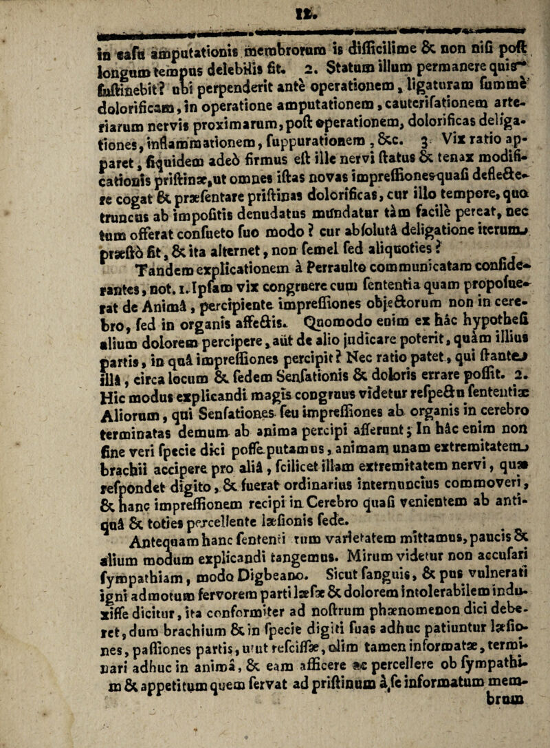 In cafu «frputatioms membrorum is dilliciliine & non nifi poft, longum tempus delebilis fit* 2. Statum illum permanere quijr fafthiebit ? ubi perpenderit ante operationem, ligaturam fummfc dolorificam,in operatione amputationem,cauterifationem arte¬ riarum nervis proximarum, poft operationem, dolorificas deliga- tiones, inflammationem, fuppurationem , &c. 3 Vix ratio ap¬ paret , fiqmdem ade& firmus eft ille nervi (latus & tenax modifi¬ cationis priftin*,ut omnes iftas novas impreffionesrquafi defleae- re cogat & praefentare priftinas dolorificas, cur illo tempore,qua truncas ab impolitis denudatus mifndatnr t*m facile pereat, nec tum offerat confueto fuo modo ? cur abfoluti deligatione itcrunu prseftb fit, & ita alternet, non femel fed aliquoties i Tandem explicationem k Perraulto communicatam confide- rantcs, not. 1. Ipfam vix congruere cum fententia quam propofue- tat de Anim4, percipiente impreffiones obje&orum non in cere¬ bro, fed in organis affeais. Quomodo enim ex hac hypotbefi alium dolorem percipere, aut de alio judicare poterit, quim illius partis, inqu4 impreffiones percipit? Nec ratio patet, qui flantem fi]*, circa locum & fedem Senfationis & doloris errare poffit. 2. Hic modus explicandi magis congruus videtur reTpeftn fententix Aliorum, qui Senfatioaes feu impreffiones ab organis in cerebro terminatas demum ab anima percipi afferunt; In h&c enim non fine veri fpecie dki poffepuUmus, animam unam extremitatenu brachii accipere pro aliA, fcilicet illam extremitatem nervi, quae refpondet digito, & fuerat ordinarius internuncius commoveri, &h anc impreffionem recipi in Cerebro quafi venientem ab anti¬ qui Sc toties percellente laffonis fede. Antequam hanc fentenri tum varietatem mittamus, paucis & xlium modum explicandi tangemus. Mirum videtur non accufari fyropathiam, modo Digbeano. Sicut fanguis, & pus vulnerati igni admotum fervorem parti Isefx & dolorem intolerabilem indu- xiffe dicitur, ita conformiter ad noftrum phaenomenon dici debe¬ ret, dum brachium &in fpecie digiti fuas adhuc patiuntur laefio- nes, paffiones partis, utut refciff*,olim tamen informat*, termi¬ nari adhuc in anima, & eam afficere ac percellere obfympatbi- m & appetitum quem fervat ad priftinum i,fe informatum mem-