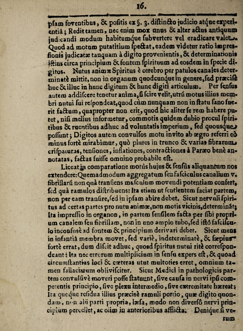i6. pfam foventibus, & pofitis ex §. 3. diftinfto judicio at4ue experi¬ enti A ; Redit tamen» nec enim mox anos & alter aSus antiquum judicandi modum habitumdue fubvertere vel eradicare valete* Quod ad motum putatitium ipe&at, eadem videtur ratio i® pres- fionis judicat* tanquam a digito provenientis, & determinationis iftius circa principium & fontem fpirituum ad eosdem in fpecie di¬ gitos. Nutus anim* Spiritus e cerebro per patulos canales deter¬ minati mittit, non in organum quodcuncjuein genere,fed praecifi huc & illuc m hunc digitum 8c hunc digiti articulum. Per fenfus autem addifeere tenetur anima,fi fcire velit,utru motus illius mem¬ bri nutui fui refpondeat,quod cum nunquam non in ftatu fano fue¬ rit fa&um, quapropter non erit, quod hic aliter fe rem habere pu¬ tet , nifi melius informetur, commotis quidem dubio procul fpiri- tibus Sementibus adhuc ad voluntatis imperium, fed quousque-* polTunt; Digitos autem convulfos motu invito ab aegro referri ei minus forfe mirabimur, qu6 plures in trunco & variasfibrarunu crifpamras, tenfiones, inflationes, contra&ionesl Pararo bene an* notatas, faftas fuifle omnino probabile eft. Liceat jji comparatione motus hujus & fenfus aliquantum nos extendere:Quemadmodum aggregatum feafafciculuscanalium v« hbrillaru non qui tranfiens m&fculum movendi potentiam confert, fed qui ramulos diftribuens: Ita etiam ut fentlentem faciat partem, sion per eam tranfire,fed in ipfam abire debet. Sicut nervuli fpiri- tus ad certas partes pro nutu animae,non motis vicinis»determinat; Ita impreilio in organon, in partem fenfilero fa&a per fibi propri¬ um canalem fen fibrilhm^nonin eno amplo tubo,fed iftd fafcilcu- Io inconfuse ad fontem & principium derivari debet. Sicut mens in infantii membra movet, fed varie, indeterminate,& faepiur* fort£ errat,dum difeit adhuc, quoadfpiritus nutui riticorrefpon- deanti Ita nec errerum multiplicium in fenfu expers eft ,& quoad circumftantras loci 8c eseteras utut multotieserret, omnium ta¬ men fallaciarum oblivifcitur. Sicut M«dicl in pathologicis par¬ tem convulfive moveri poflfe ftatuunt ,five caufa in nervi ipfi com¬ petentis principio, five plexu intermedio, fi ve extremitate haereat; Ita quexjue refldua illius praecisi ramuli portio, qu* digito quon¬ dam, n< n alii parti propria, taefa, modo non diverfo nervi prin¬ cipium percellet, ac oiim jn anterioribus affliSa. Denique fi ve¬ rum