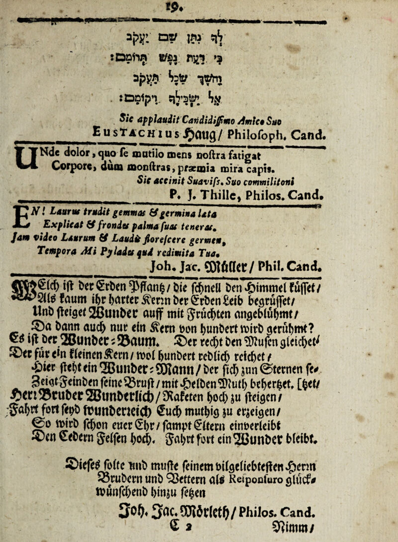 !$♦ M *PZ taw jni qS :DDiin B/Sf ry_i: >a apv$ S;to :Dn1p’i. tiVstoi Sn ^iV applaudit Carididijfimo Amico Suo EustACHius ^gufl/ Philofoph, Cand QNde dolor,quo fe mutilo mens noftra fatigat Corpore, dum monftras, praemia mira capis* Sie ace init Suavifs* Suo commilitoni _P* J* Thillc* Philos.Cand Etf! Laurus trudit gemmas & germina Uta Explicat frondes palma fuas teneras. Jam video Laurum Laudis fiorefeere germen 9 Tempora Ali Pylades qud redimita Tua• __Joh« Jac.CQiftqer/ Phil. Cand. [fM) i|t Der Srben^fkn^/bie fcftncll ben4Mmmetfufiel/ 'Sltefaum ibr {>actcc £mn bet Crrben £eib begruflet/ Unb fteiget 26uubec auff mit fttucbten nngeblubmt/ 3)a bann aucf) nur ein ^ern oon bunbert voirb gerubrot? <jjS ifl Drt^BunbCC;93aum. ©et recfct ben 3liUfcngleicbet^ JDtt fur <ln «emendem/wol bunbert rcblicf) teidjet t *&*<r ftebt ein QBunber; SJtottn / bet ftcb jun 0ternen fe«< 3dgtgetnbenfemc33ruft/mit.£>eiben'3ftutb beberfcet, [fcei/ tuber ®unbttlitb/9iafeten bocl) ju fteigcn/ •^afyrt fortfepb ftunbeneic!) €ucf> mutt>ig }u erjeigen/ ®o loicb febon euer6br/fampt€Uern einoerteibf ®*w “tbttn geifen bod). $abrt fort ein 2Bunbet bieibf, • i ©iefee-Tofte nnb tntifte feinem t>ilgtliebtepen #erm sorubern unb QJettern dii Responfuro giucf* t»unfcf>enb binju fe^en €0t6r(ct^/Philos. Cand. £ a 0?imm/