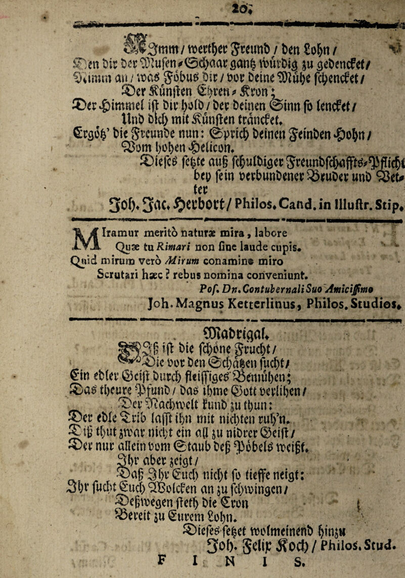 2 di «j^tntn/ wertjjec Swunb / ben So^tt / ©en bir ber SStufen *0d)aar gan(s tburbig ju gebencfet/ §umu» au / ax'$ gbbus bir/t>or Deine^}Iiil)C fctyencfet/ ©er ^untfen gijren > £rw; ©er.£>immei i(l bir I>sjlt) / Dcp beinen @inn fo tencf<t / ttnb bid) mit 5\un|ten trdncfet, €rgb&’ bie Srcunbe nun: ©prid> beinen geinben *&o^« / l)ot>en Helicon. ©iefcs fc^tc au§ fc&utbiger 5«unbfdx#^flidj< bep fein perbunbener 33ruber unb SSeto ter 5^‘ 3^C* ^CtlbOCt/Philos.Caftd.in llluflr. Stip, Miramur merito naturae mira, labore Quae tu Rimari non fine laude cupis* Quid mirum vero Mirum conamint miro Scrutari haec ? rebus nomina conveniunt, Pof. Dn» Contubernali Suo Amiciffmo Joh. Magnus Kettcrlinus, Philos.Studios ♦ 95iatm<}ak 2|j$3§ bie fd)bne gruent/ ■ ^“©ic e»or ben @d)dfeen fudjt/ €in ebter ©cijt burd) fleijfigeP Qkmuben; ©astbeure Wunb/ bae ibme ©ott wliben/ ©ei’ yiacbtveit funb ;u tt)un: ©er eb(c ©rib (ajft i!)ti mit nidjten rutfn. ©$ tbut jroat’ i)kl;t ein a(I ju nibrer @eifl / ©er nut allein Pont ©taub bejj ^bbelt» tx>ei§f. 3br aber jcs^t / ©ag 3f)t’€uc() nic^t fo ticffe 3i)V fudit Sud) ‘SBotcfen an ju febreingen/ ©eljwegen ftertj bie €ron i Sxveit su gurem £obn. ©iefee fefeet twfmeinenb binj» 3of). Selijc $0Cf)/ PhiloS.Stud. F I N I S.