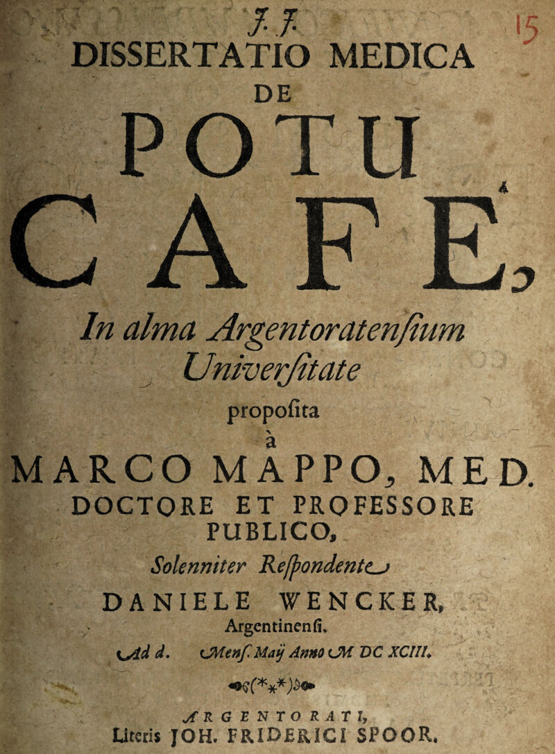 v; ig & ■ 4 i WiW-:”:'- - 'J.f. DISSERTATIO MEDICA DE POTU A 4,7 In alma Argentoraten/tum Univerfitate M propofita X a ARCO MAPPO, MED. DOCTORE ET PROFESSORE PUBLICO, Solenniter Refpondentc_j DANIELE WENCKER, Argentinenfi, %^dd d. May Anni <JW DC XCIII, **$(*** ARGENTORATI, Uteris JOH. FRIDERICI SPOOR.