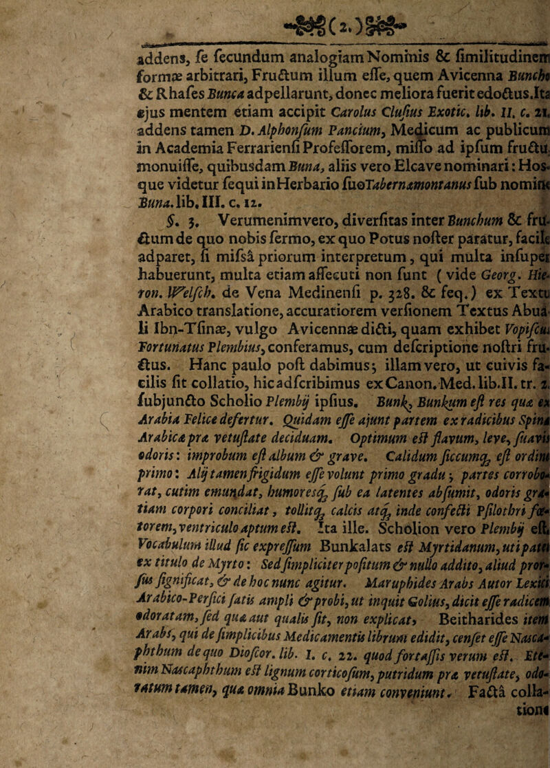 ..inf-V addens, fe fecundam analogiam Nominis & fimilitudinem formae arbitrari, Frudum illum effe, quem Avicenna Buncbo & Rhafes Bunca adpellarunt, donec meliora fuerit edodus.Ita ejus mentem etiam accipit Carolus Clufius Bxottc, lib. li, c. zh addens tamen D.Alphonfum Panctum, Medicum ac publicum in Academia FerrarienfiProfefTorem, mino ad ipfum frudu monuiffe, quibusdam Bttna, aliis vero Elea ve nominari: Hos« que videtur fequi in Herbario [\XQTabernamontanus fub nomine Buna.lib, III. c. 12. §, 3. Verumenimvero, diverfitas inter Bunchum & fru¬ dum de quo nobis fermo, ex quo Potus nofter paratur, facile adparet, fi mifs& priorum interpretum, qui multa infuper habuerunt, multa etiam aflecuti non funt ( vide Georg. Hie- ton. lf?elfcb. de Vena Medinenfi p. 328. & feq.) ex Textu Arabico translatione, accuratiorem verfionem Textus Abua li Ibn-Tfinae, vulgo Avicennae didi, quam exhibet Vopifcui fortunatus Plembius, conferamus, cum deferiptione noftri fr u- dus. Hanc paulo pofi: dabimus ^ illam vero, ut cuivis fa¬ cilis fit collatio, hicadfcribimus exCanon.Med.lib.II.tr. 2, fubjundo Scholio Plembij ipfms. Bun^ Bunkum eft res qua ex Arabia felice defertur. Quidam ejfe ajunt partem ex radicibus Spina Arabie apra vetuftate deciduam. Optimum eft flavum, leve, fttavis odoris: improbum efl album & grave. Calidum Jiccumfc eft ordh primo: Alij tamenfrigidum ejfe volunt primo gradu partes cor robi rat, cutim emundat, humores^ fub ea latentes abfumit, odoris gn tiam corpori conciliat, tollit^ calcis at<f inde confetti pfilotbrifa forem, ventriculo aptum efl. Ita ille. Scholion vero Plembij ef Vocabulum illud fic exprejfum Bunkalats eft Myrtidanum,utipat ex titulo de Myrto: Sed [impliciter pofitum & nullo addito, aliud pro fm fignificat, & de hoc nunc agitur. Marupbides Arabs Autor Lexl Arabico-Perfici fatis ampli & probi, ut inquit Golius, dicit ejfe radica odoratam, fed qua aut qualis fit, non explicat> Beitharides iteI Arabs, qui de jimplicibus Medicamentis librum edidit, cenfet ejfe Nasca- phtbum de quo Dtofcor.lib. 1, c, 22. quod fortajfis verum eft. Ett* nim Nascaphthum eft lignum corticofum, putridum pra vetuftate, odo fatum tamen, qua omnia Bunko etiam conveniunt* Fada colla¬ tioni